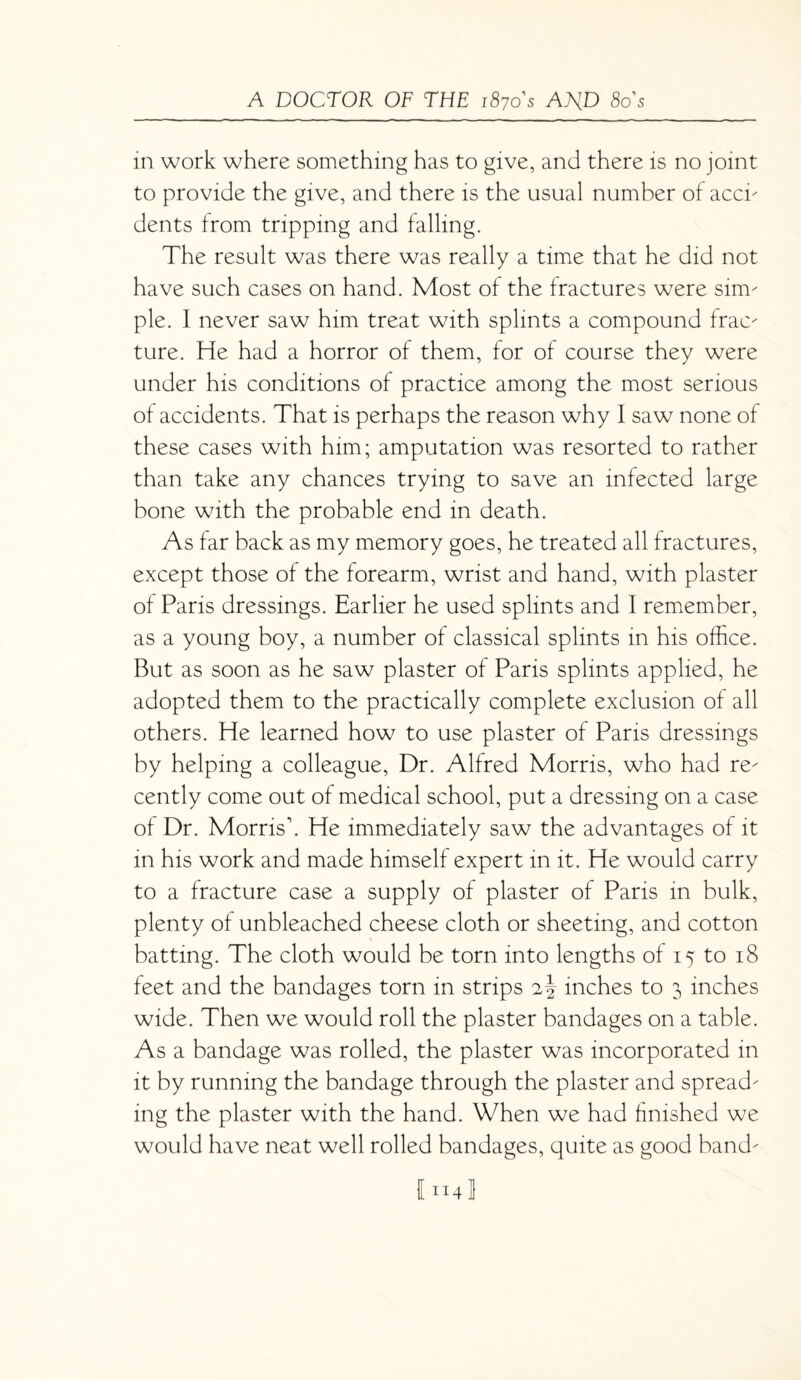 in work where something has to give, and there is no joint to provide the give, and there is the usual number of acci- dents from tripping and falling. The result was there was really a time that he did not have such cases on hand. Most of the fractures were sim¬ ple. I never saw him treat with splints a compound frac¬ ture. He had a horror of them, for of course they were under his conditions of practice among the most serious of accidents. That is perhaps the reason why I saw none of these cases with him; amputation was resorted to rather than take any chances trying to save an infected large bone with the probable end in death. As far back as my memory goes, he treated all fractures, except those of the forearm, wrist and hand, with plaster of Paris dressings. Earlier he used splints and 1 remember, as a young boy, a number of classical splints in his office. But as soon as he saw plaster of Paris splints applied, he adopted them to the practically complete exclusion of all others. He learned how to use plaster of Paris dressings by helping a colleague, Dr. Alfred Morris, who had re¬ cently come out of medical school, put a dressing on a case of Dr. Morris'. He immediately saw the advantages of it in his work and made himself expert in it. He would carry to a fracture case a supply of plaster of Paris in bulk, plenty of unbleached cheese cloth or sheeting, and cotton batting. The cloth would be torn into lengths of 15 to 18 feet and the bandages torn in strips 2\ inches to 3 inches wide. Then we would roll the plaster bandages on a table. As a bandage was rolled, the plaster was incorporated in it by running the bandage through the plaster and spread¬ ing the plaster with the hand. When we had finished we would have neat well rolled bandages, quite as good band-