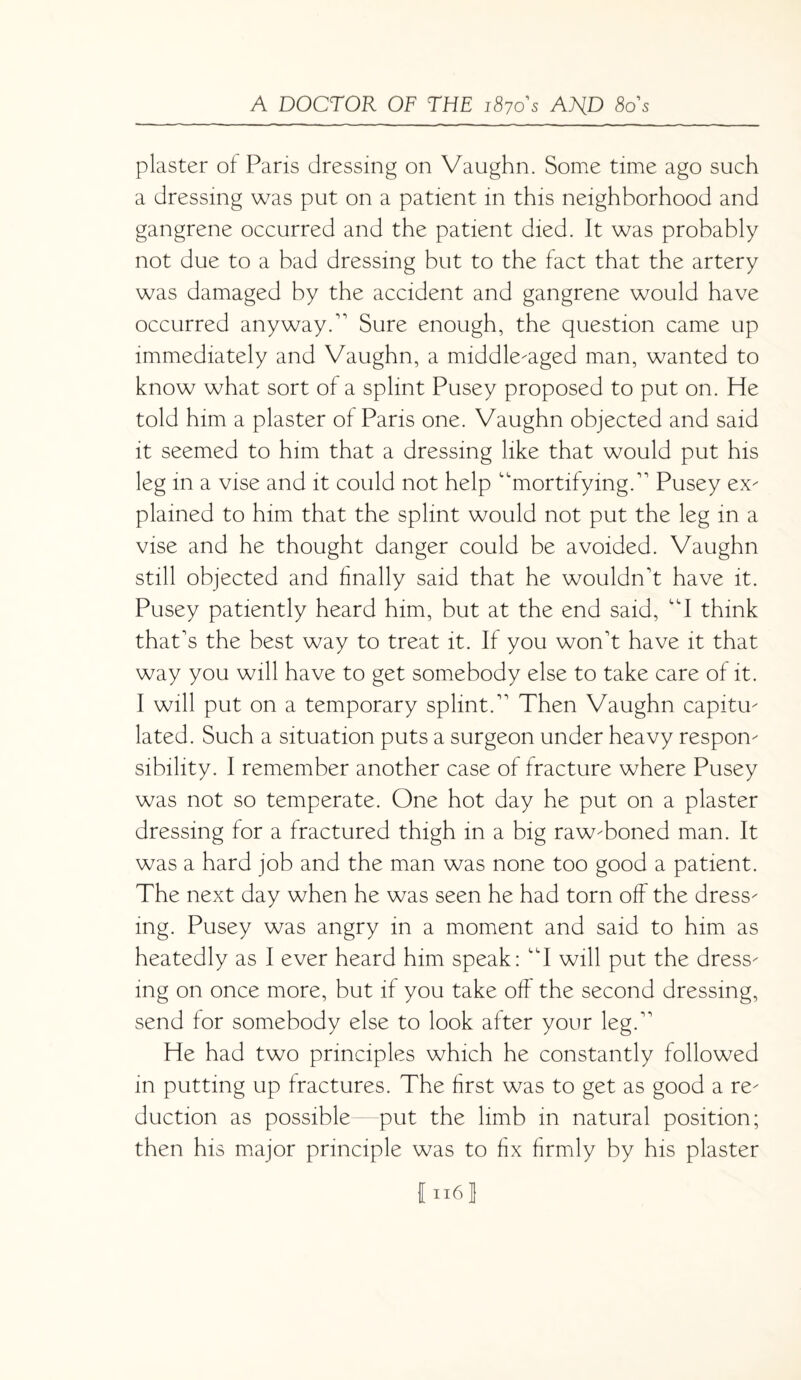 plaster of Paris dressing on Vaughn. Some time ago such a dressing was put on a patient in this neighborhood and gangrene occurred and the patient died. It was probably not due to a bad dressing but to the fact that the artery was damaged by the accident and gangrene would have occurred anyway A Sure enough, the question came up immediately and Vaughn, a middle-aged man, wanted to know what sort of a splint Pusey proposed to put on. He told him a plaster of Paris one. Vaughn objected and said it seemed to him that a dressing like that would put his leg in a vise and it could not help “mortifyingA Pusey ex¬ plained to him that the splint would not put the leg in a vise and he thought danger could be avoided. Vaughn still objected and finally said that he wouldn't have it. Pusey patiently heard him, but at the end said, “I think that's the best way to treat it. If you won't have it that way you will have to get somebody else to take care of it. I will put on a temporary splint. Then Vaughn capitu¬ lated. Such a situation puts a surgeon under heavy respon¬ sibility. I remember another case of fracture where Pusey was not so temperate. One hot day he put on a plaster dressing for a fractured thigh in a big raw-boned man. It was a hard job and the man was none too good a patient. The next day when he was seen he had torn off the dress¬ ing. Pusey was angry in a moment and said to him as heatedly as I ever heard him speak: “I will put the dress¬ ing on once more, but if you take off the second dressing, send for somebody else to look after your leg. He had two principles which he constantly followed in putting up fractures. The first was to get as good a re¬ duction as possible put the limb in natural position; then his major principle was to fix firmly by his plaster I n6j