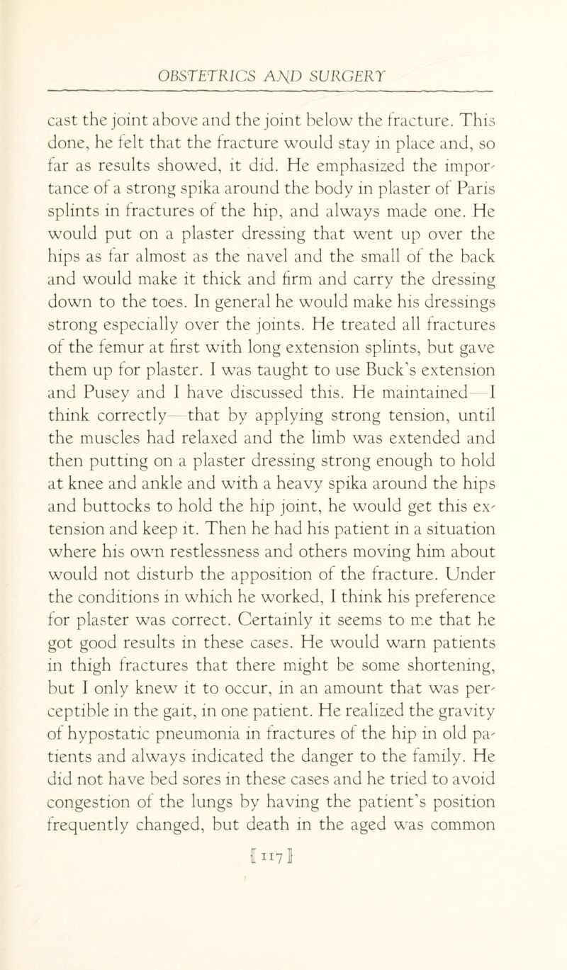 cast the joint above and the joint below the fracture. This done, he felt that the fracture would stay in place and, so far as results showed, it did. He emphasised the impor¬ tance of a strong spika around the body in plaster of Paris splints in fractures of the hip, and always made one. He would put on a plaster dressing that went up over the hips as far almost as the navel and the small of the back and would make it thick and firm and carry the dressing down to the toes. In general he would make his dressings strong especially over the joints. He treated all fractures of the femur at first with long extension splints, but gave them up for plaster. I was taught to use Buck's extension and Pusey and I have discussed this. He maintained I think correctly that by applying strong tension, until the muscles had relaxed and the limb was extended and then putting on a plaster dressing strong enough to hold at knee and ankle and with a heavy spika around the hips and buttocks to hold the hip joint, he would get this ex¬ tension and keep it. Then he had his patient in a situation where his own restlessness and others moving him about would not disturb the apposition of the fracture. Under the conditions in which he worked, I think his preference for plaster was correct. Certainly it seems to me that he got good results in these cases. He would warn patients in thigh fractures that there might be some shortening, but I only knew it to occur, in an amount that was per¬ ceptible in the gait, in one patient. He realized the gravity of hypostatic pneumonia in fractures of the hip in old pa¬ tients and always indicated the danger to the family. He did not have bed sores in these cases and he tried to avoid congestion of the lungs by having the patient's position frequently changed, but death in the aged was common 1117I