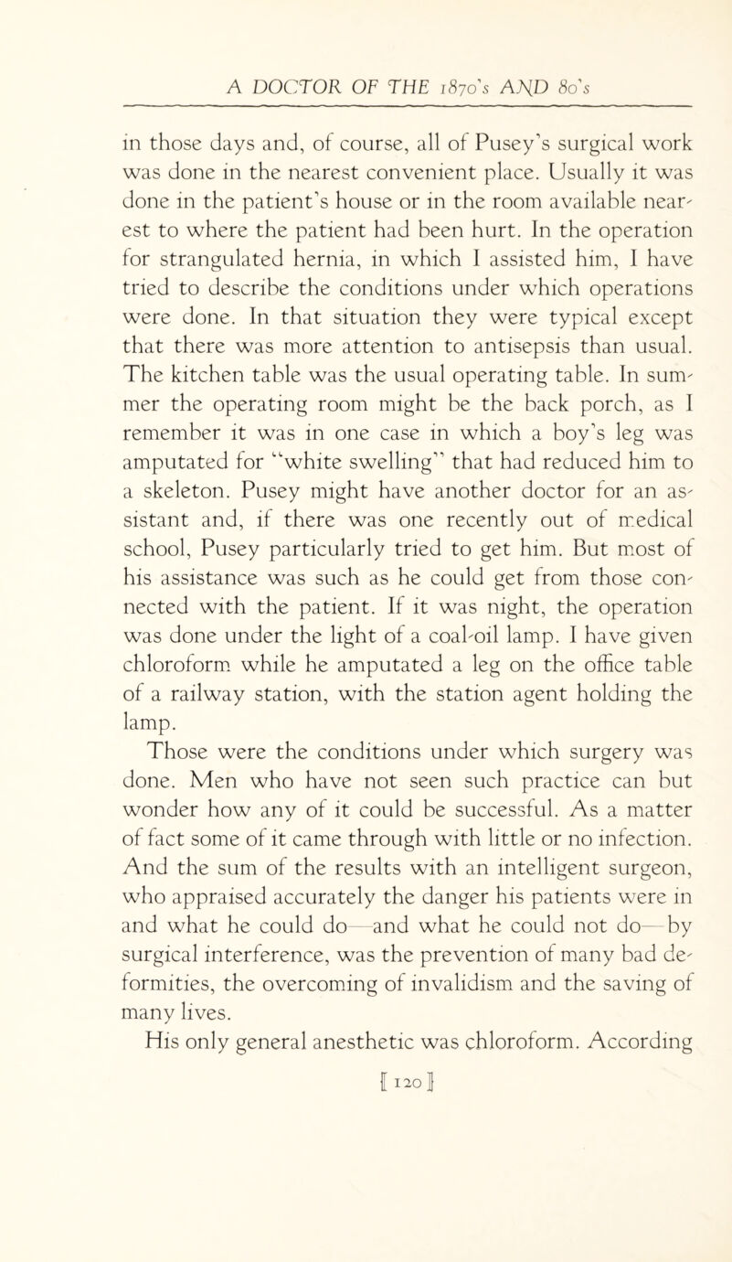 in those days and, of course, all of Pusey's surgical work was done in the nearest convenient place. Usually it was done in the patient's house or in the room available near- est to where the patient had been hurt. In the operation for strangulated hernia, in which I assisted him, I have tried to describe the conditions under which operations were done. In that situation they were typical except that there was more attention to antisepsis than usual. The kitchen table was the usual operating table. In sum¬ mer the operating room might be the back porch, as I remember it was in one case in which a boy's leg was amputated for white swelling that had reduced him to a skeleton. Pusey might have another doctor for an as¬ sistant and, if there was one recently out of medical school, Pusey particularly tried to get him. But most of his assistance was such as he could get from those con¬ nected with the patient. If it was night, the operation was done under the light of a coal-oil lamp. I have given chloroform while he amputated a leg on the office table of a railway station, with the station agent holding the lamp. Those were the conditions under which surgery was done. Men who have not seen such practice can but wonder how any of it could be successful. As a matter of fact some of it came through with little or no infection. And the sum of the results with an intelligent surgeon, who appraised accurately the danger his patients were in and what he could do and what he could not do by surgical interference, was the prevention of many bad de¬ formities, the overcoming of invalidism and the saving of many lives. His only general anesthetic was chloroform. According 11201