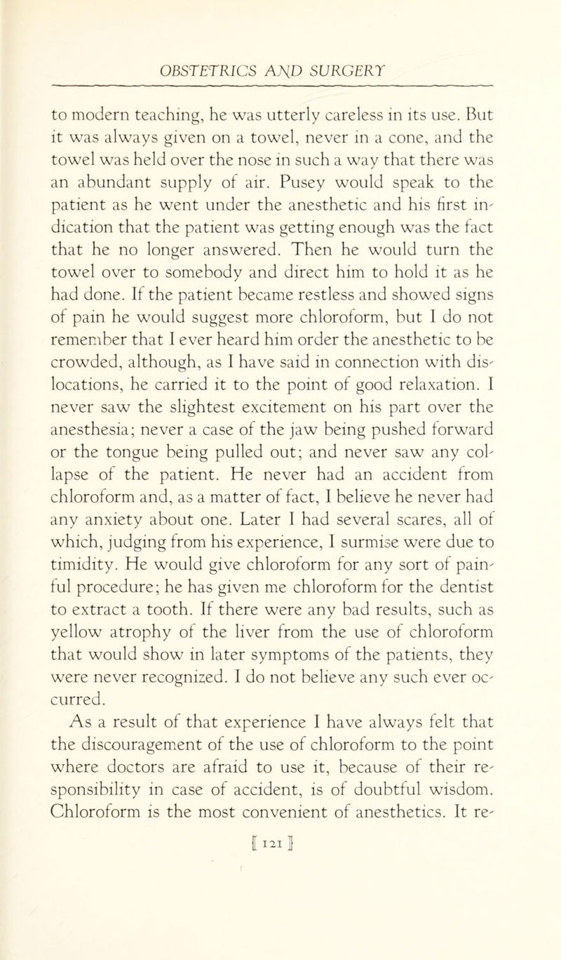 to modern teaching, he was utterly careless in its use. But it was always given on a towel, never in a cone, and the towel was held over the nose in such a way that there was an abundant supply of air. Pusey would speak to the patient as he went under the anesthetic and his first in¬ dication that the patient was getting enough was the fact that he no longer answered. Then he would turn the towel over to somebody and direct him to hold it as he had done. If the patient became restless and showed signs of pain he would suggest more chloroform, but I do not remember that I ever heard him order the anesthetic to be crowded, although, as I have said in connection with dis¬ locations, he carried it to the point of good relaxation. I never saw the slightest excitement on his part over the anesthesia; never a case of the jaw being pushed forward or the tongue being pulled out; and never saw any col¬ lapse of the patient. He never had an accident from chloroform and, as a matter of fact, I believe he never had any anxiety about one. Later I had several scares, all of which, judging from his experience, I surmise were due to timidity. He would give chloroform for any sort of pain¬ ful procedure; he has given me chloroform for the dentist to extract a tooth. If there were any bad results, such as yellow atrophy of the liver from the use of chloroform that would show in later symptoms of the patients, they were never recognized. I do not believe any such ever oc¬ curred. As a result of that experience I have always felt that the discouragement of the use of chloroform to the point where doctors are afraid to use it, because of their re¬ sponsibility in case of accident, is of doubtful wisdom. Chloroform is the most convenient of anesthetics. It re- I 121 1