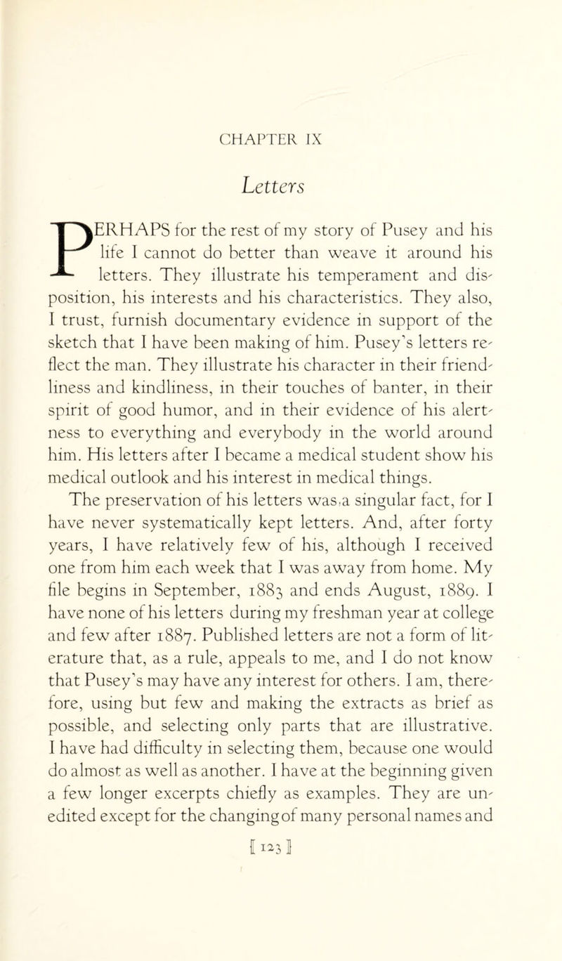 CHAPTER IX Letters PERHAPS for the rest of my story of Pusey and his life I cannot do better than weave it around his letters. They illustrate his temperament and dis¬ position, his interests and his characteristics. They also, I trust, furnish documentary evidence in support of the sketch that I have been making of him. Pusey's letters re¬ flect the man. They illustrate his character in their friend¬ liness and kindliness, in their touches of banter, in their spirit of good humor, and in their evidence of his alert¬ ness to everything and everybody in the world around him. His letters after I became a medical student show his medical outlook and his interest in medical things. The preservation of his letters was,a singular fact, for I have never systematically kept letters. And, after forty years, I have relatively few of his, although I received one from him each week that I was away from home. My file begins in September, 1883 and ends August, 1889. I have none of his letters during my freshman year at college and few after 1887. Published letters are not a form of lit¬ erature that, as a rule, appeals to me, and I do not know that Pusey's may have any interest for others. I am, there¬ fore, using but few and making the extracts as brief as possible, and selecting only parts that are illustrative. I have had difficulty in selecting them, because one would do almost as well as another. I have at the beginning given a few longer excerpts chiefly as examples. They are un¬ edited except for the changing of many personal names and