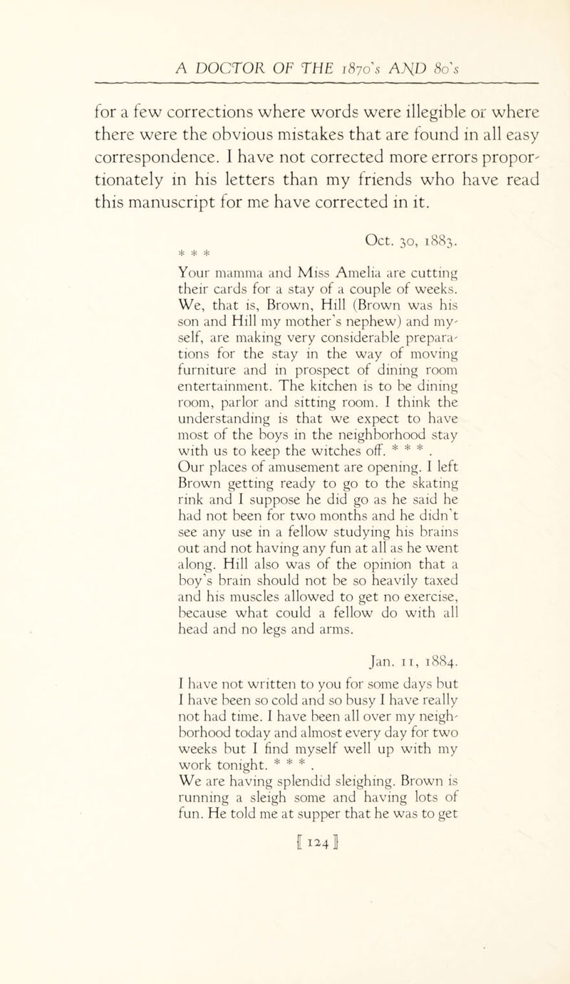 for a few corrections where words were illegible or where there were the obvious mistakes that are found in all easy correspondence. I have not corrected more errors propor- tionately in his letters than my friends who have read this manuscript for me have corrected in it. Oct. 30, 1883. * * * Your mamma and Miss Amelia are cutting their cards for a stay of a couple of weeks. We, that is, Brown, Hill (Brown was his son and Hill my mother's nephew) and my self, are making very considerable prepara tions for the stay in the way of moving furniture and in prospect of dining room entertainment. The kitchen is to be dining room, parlor and sitting room. I think the understanding is that we expect to have most of the boys in the neighborhood stay with us to keep the witches off. * * * . Our places of amusement are opening. I left Brown getting ready to go to the skating rink and I suppose he did go as he said he had not been for two months and he didn’t see any use in a fellow studying his brains out and not having any fun at all as he went along. Hill also was of the opinion that a boy’s brain should not be so heavily taxed and his muscles allowed to get no exercise, because what could a fellow do with all head and no legs and arms. Jan. 11, 1884. I have not written to you for some days but I have been so cold and so busy I have really not had time. I have been all over my neigh borhood today and almost every day for two weeks but I find myself well up with my work tonight. * * * . We are having splendid sleighing. Brown is running a sleigh some and having lots of fun. He told me at supper that he was to get