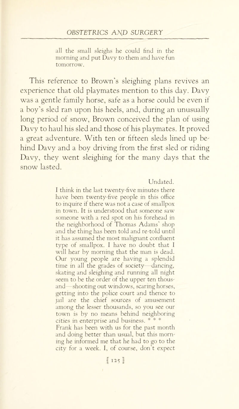 all the small sleighs he could find in the morning and put Davy to them and have fun tomorrow. This reference to Brown's sleighing plans revives an experience that old playmates mention to this day. Davy was a gentle family horse, safe as a horse could be even if a boy's sled ran upon his heels, and, during an unusually long period of snow, Brown conceived the plan of using Davy to haul his sled and those of his playmates. It proved a great adventure. With ten or fifteen sleds lined up be¬ hind Davy and a boy driving from the first sled or riding Davy, they went sleighing for the many days that the snow lasted. Undated. I think in the last twenty-five minutes there have been twenty-five people in this office to inquire if there was not a case of smallpox in town. It is understood that someone saw someone with a red spot on his forehead in the neighborhood of Thomas Adams’ shop and the thing has been told and re-told until it has assumed the most malignant confluent type of smallpox. I have no doubt that 1 will hear by morning that the man is dead. Our young people are having a splendid time in all the grades of society—dancing, skating and sleighing and running all night seem to be the order of the upper ten thous¬ and—shooting out windows, scaring horses, getting into the police court and thence to jail are the chief sources of amusement among the lesser thousands, so you see our town is by no means behind neighboring cities in enterprise and business. * * * Frank has been with us for the past month and doing better than usual, but this morn¬ ing he informed me that he had to go to the city for a week. I, of course, don’t expect I 125 1 I