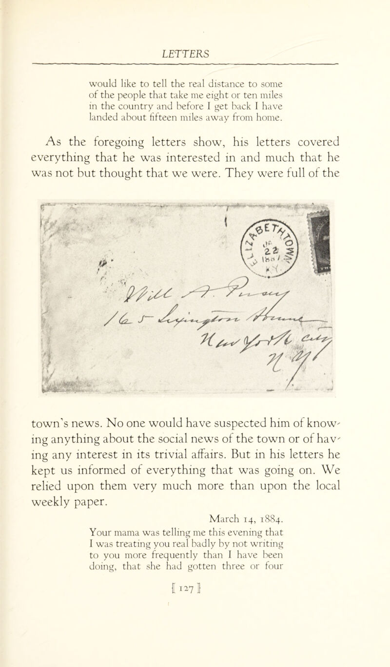 would like to tell the real distance to some of the people that take me eight or ten miles in the country and before 1 get back I have landed about fifteen miles away from home. As the foregoing letters show, his letters covered everything that he was interested in and much that he was not but thought that we were. They were full of the town's news. No one would have suspected him of know¬ ing anything about the social news of the town or of hav¬ ing any interest in its trivial affairs. But in his letters he kept us informed of everything that was going on. We relied upon them very much more than upon the local weekly paper. March 14, 1884. Your mama was telling me this evening that I was treating you real badly by not writing to you more frequently than I have been doing, that she had gotten three or four