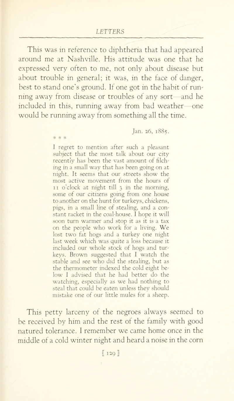 This was in reference to diphtheria that had appeared around me at Nashville. His attitude was one that he expressed very often to me, not only about disease but about trouble in general; it was, in the face of danger, best to stand one's ground. If one got in the habit of run¬ ning away from disease or troubles of any sort and he included in this, running away from bad weather—one would be running away from something all the time. Jan. 26, 1885. * * * I regret to mention after such a pleasant subject that the most talk about our city recently has been the vast amount of filch¬ ing in a small way that has been going on at night. It seems that our streets show the most active movement from the hours of II o’clock at night till 3 in the morning, some of our citizens going from one house to another on the hunt for turkeys, chickens, pigs, in a small line of stealing, and a con¬ stant racket in the coal-house. I hope it will soon turn warmer and stop it as it is a tax on the people who work for a living. We lost two fat hogs and a turkey one night last week which was quite a loss because it included our whole stock of hogs and tur¬ keys. Brown suggested that I watch the stable and see who did the stealing, but as the thermometer indexed the cold eight be¬ low I advised that he had better do the watching, especially as we had nothing to steal that could be eaten unless they should mistake one of our little mules for a sheep. This petty larceny of the negroes always seemed to be received by him and the rest of the family with good natured tolerance. I remember we came home once in the middle of a cold winter night and heard a noise in the corn 11^91 1