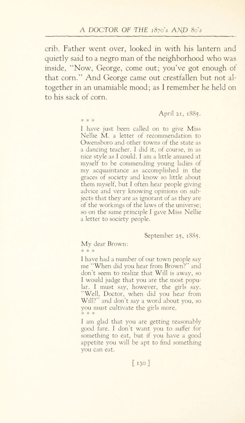 crib. Father went over, looked in with his lantern and quietly said to a negro man of the neighborhood who was inside, “Now, George, come out; you've got enough of that corn. And George came out crestfallen but not ah together in an unamiable mood; as I remember he held on to his sack of corn. April 21, 1885. * * * I have just been called on to give Miss Nellie M. a letter of recommendation to Owensboro and other towns of the state as a dancing teacher. I did it, of course, in as nice style as I could. I am a little amused at myself to be commending young ladies of my acquaintance as accomplished in the graces of society and know so little about them myself, but I often hear people giving advice and very knowing opinions on sub¬ jects that they are as ignorant of as they are of the workings of the laws of the universe; so on the same principle I gave Miss Nellie a letter to society people. September 25, 1885. My dear Brown: * * * I have had a number of our town people say me “When did you hear from Brown?” and don’t seem to realize that Will is away, so I would judge that you are the most popu¬ lar. I must say, however, the girls say. “Well, Doctor, when did you hear from Will?” and don’t say a word about you, so you must cultivate the girls more. * * * I am glad that you are getting reasonably good fare. I don’t want you to suffer for something to eat, but if you have a good appetite you will be apt to find something you can eat. 11301
