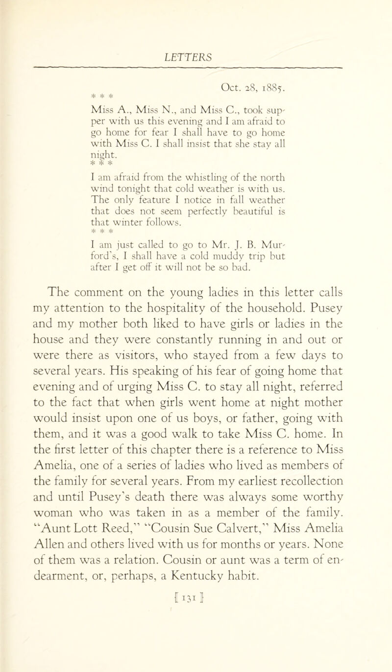 Oct. 28, 1885. * * * Miss A., Miss N., and Miss C., took sup' per with us this evening and I am afraid to go home for fear I shall have to go home with Miss C. I shall insist that she stay all night. * $ * I am afraid from the whistling of the north wind tonight that cold weather is with us. The only feature I notice in fall weather that does not seem perfectly beautiful is that winter follows. * * * I am just called to go to Mr. J. B. Mur' ford’s, I shall have a cold muddy trip but after I get off it will not be so bad. The comment on the young ladies in this letter calls my attention to the hospitality of the household. Pusey and my mother both liked to have girls or ladies in the house and they were constantly running in and out or were there as visitors, who stayed from a few days to several years. His speaking of his fear of going home that evening and of urging Miss C. to stay all night, referred to the fact that when girls went home at night mother would insist upon one of us boys, or father, going with them, and it was a good walk to take Miss C. home. In the first letter of this chapter there is a reference to Miss Amelia, one of a series of ladies who lived as members of the family for several years. From my earliest recollection and until Pusey's death there was always some worthy woman who was taken in as a member of the family. “Aunt Lott Reed,11 ’Cousin Sue Calvert,11 Miss Amelia Allen and others lived with us for months or years. None of them was a relation. Cousin or aunt was a term of em dearment, or, perhaps, a Kentucky habit. 11311