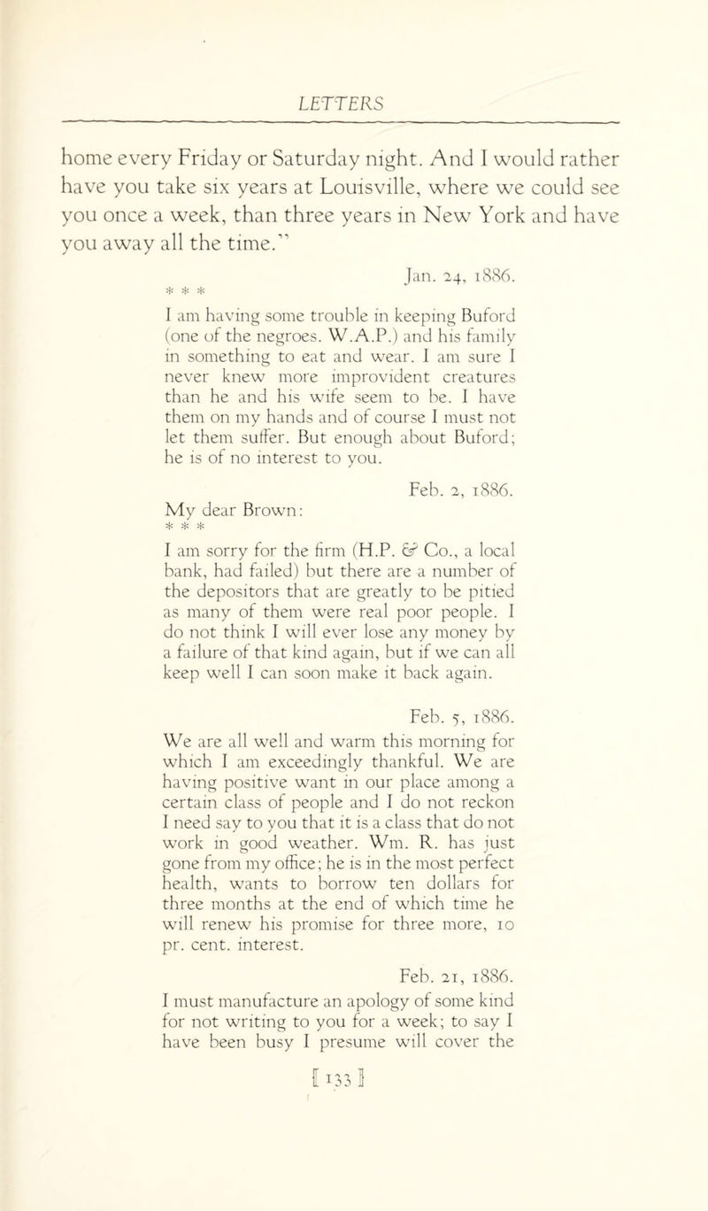 home every Friday or Saturday night. And I would rather have you take six years at Louisville, where we could see you once a week, than three years in New York and have you away all the timed’ Jan. 24, 1886. * * * I am having some trouble in keeping Buford (one of the negroes. W.A.P.) and his family in something to eat and wear. I am sure I never knew more improvident creatures than he and his wife seem to be. I have them on my hands and of course I must not let them suffer. But enough about Buford; he is of no interest to you. My dear Brown: Feb. 2, 1886. I am sorry for the firm (H.P. Co., a local bank, had failed) but there are a number of the depositors that are greatly to be pitied as many of them were real poor people. I do not think I will ever lose any money by a failure of that kind again, but if we can all keep well I can soon make it back again. Feb. 5, 1886. We are all well and warm this morning for which I am exceedingly thankful. We are having positive want in our place among a certain class of people and I do not reckon I need say to you that it is a class that do not work in good weather. Wm. R. has just gone from my office; he is in the most perfect health, wants to borrow ten dollars for three months at the end of which time he will renew his promise for three more, 10 pr. cent, interest. Feb. 21, 1886. I must manufacture an apology of some kind for not writing to you for a week; to say I have been busy I presume will cover the 1