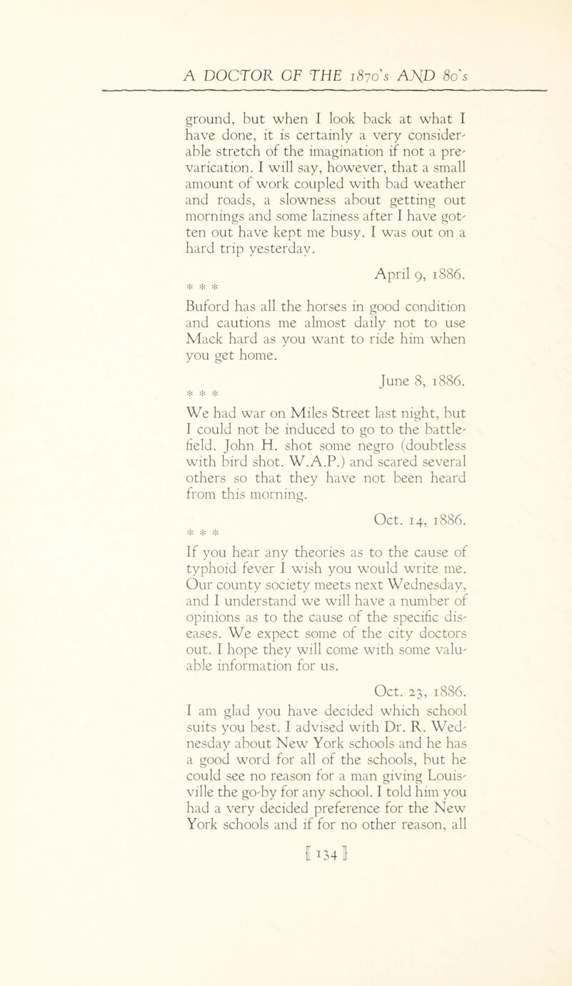 ground, but when I look back at what I have done, it is certainly a very consider' able stretch of the imagination if not a pre' varication. I will say, however, that a small amount of work coupled with bad weather and roads, a slowness about getting out mornings and some laziness after I have got' ten out have kept me busy. I was out on a hard trip yesterday. April 9, 1886. * * * Buford has all the horses in good condition and cautions me almost daily not to use Mack hard as you want to ride him when you get home. June 8, 1886. * * * We had war on Miles Street last night, but I could not be induced to go to the battle' field. John H. shot some negro (doubtless with bird shot. W.A.P.) and scared several others so that they have not been heard from this morning. Oct. 14, 1886. * * * If you hear any theories as to the cause of typhoid fever I wish you would write me. Our county society meets next Wednesday, and I understand we will have a number of opinions as to the cause of the specific dis' eases. We expect some of the city doctors out. I hope they will come with some valu' able information for us. Oct. 23, 1886. I am glad you have decided which school suits you best. I advised with Dr. R. Wed' nesday about New York schools and he has a good word for all of the schools, but he could see no reason for a man giving Louis' ville the gO'by for any school. I told him you had a very decided preference for the New York schools and if for no other reason, all IU4l
