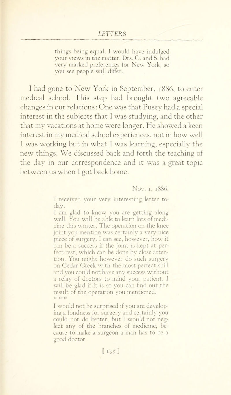 things being equal, I would have indulged your views in the matter. Drs. C. and S. had very marked preferences for New York, so you see people will differ. I had gone to New York in September, 1886, to enter medical school. This step had brought two agreeable changes in our relations: One was that Pusey had a special interest in the subjects that I was studying, and the other that my vacations at home were longer. He showed a keen interest in my medical school experiences, not in how well I was working but in what I was learning, especially the new things. We discussed back and forth the teaching of the day in our correspondence and it was a great topic between us when I got back home. Nov. 1, 1886. I received your very interesting letter to¬ day. I am glad to know you are getting along well. You will be able to learn lots of medi¬ cine this winter. The operation on the knee joint you mention was certainly a very nice piece of surgery. I can see, however, how it can be a success if the joint is kept at per¬ fect rest, which can be done by close atten¬ tion. You might however do such surgery on Cedar Creek with the most perfect skill and you could not have any success without a relay of doctors to mind your patient. I will be glad if it is so you can find out the result of the operation you mentioned. * * * I would not be surprised if you are develop¬ ing a fondness for surgery and certainly you could not do better, but I would not neg¬ lect any of the branches of medicine, be¬ cause to make a surgeon a man has to be a good doctor. o 1135] r