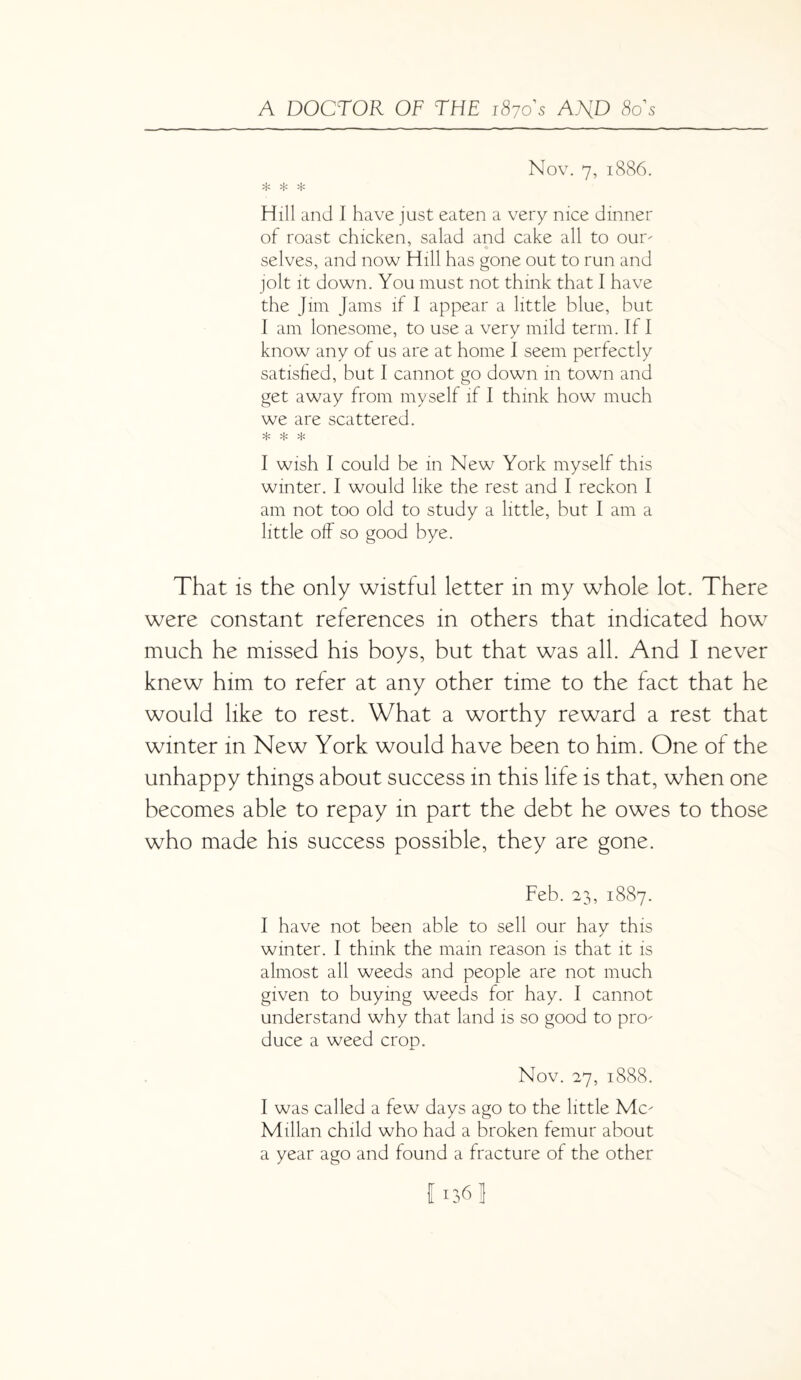 Nov. 7, 1886. Hill and I have just eaten a very nice dinner of roast chicken, salad and cake all to our¬ selves, and now Hill has gone out to run and jolt it down. You must not think that I have the Jim Jams if I appear a little blue, but I am lonesome, to use a very mild term. If I know any of us are at home I seem perfectly satisfied, but I cannot go down in town and get away from myself if I think how much we are scattered. d' 'b d' I wish I could be in New York myself this winter. I would like the rest and I reckon I am not too old to study a little, but I am a little off so good bye. That is the only wistful letter in my whole lot. There were constant references in others that indicated how much he missed his boys, but that was all. And I never knew him to refer at any other time to the fact that he would like to rest. What a worthy reward a rest that winter in New York would have been to him. One of the unhappy things about success in this life is that, when one becomes able to repay in part the debt he owes to those who made his success possible, they are gone. Feb. 23, 1887. I have not been able to sell our hay this winter. I think the main reason is that it is almost all weeds and people are not much given to buying weeds for hay. I cannot understand why that land is so good to pro¬ duce a weed crop. Nov. 27, 1888. I was called a few days ago to the little Mc¬ Millan child who had a broken femur about a year ago and found a fracture of the other I 136 1