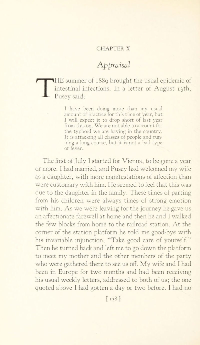 CHAPTER X Appraisal THE summer of 1889 brought the usual epidemic of intestinal infections. In a letter of August 13th, Pusey said: I have been doing more than my usual amount of practice for this time of year, but I will expect it to drop short of last year from this on. We are not able to account for the typhoid we are having in the country. It is attacking all classes of people and rum ning a long course, but it is not a bad type of fever. The first of July I started for Vienna, to be gone a year or more. I had married, and Pusey had welcomed my wife as a daughter, with more manifestations of affection than were customary with him. He seemed to feel that this was due to the daughter in the family. These times of parting from his children were always times of strong emotion with him. As we were leaving for the journey he gave us an affectionate farewell at home and then he and I walked the few blocks from home to the railroad station. At the corner of the station platform he told me good-bye with his invariable injunction, “Take good care of yourself/1 Then he turned back and left me to go down the platform to meet my mother and the other members of the party who were gathered there to see us off. My wife and I had been in Europe for two months and had been receiving his usual weekly letters, addressed to both of us; the one quoted above I had gotten a day or two before. I had no 1138!