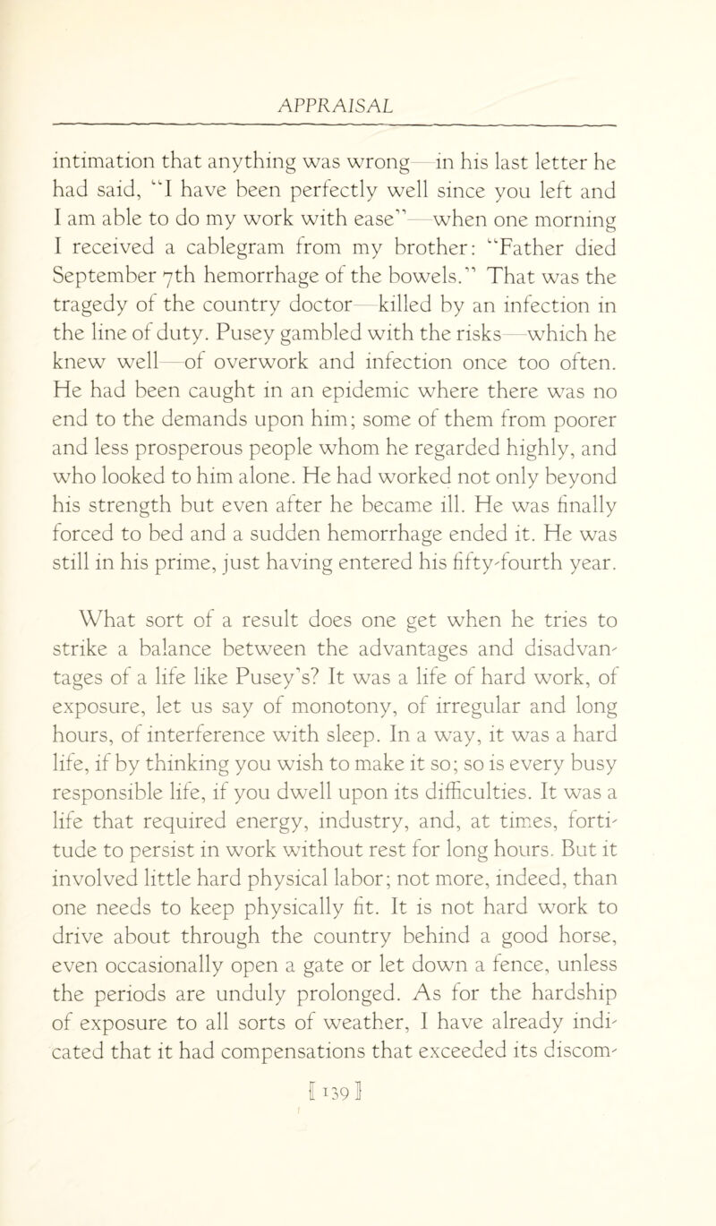 intimation that anything was wrong—in his last letter he had said, “I have been perfectly well since you left and I am able to do my work with ease” when one morning I received a cablegram from my brother: “Father died September 7th hemorrhage of the bowels.” That was the tragedy of the country doctor killed by an infection in the line of duty. Pusey gambled with the risks—which he knew well of overwork and infection once too often. He had been caught in an epidemic where there was no end to the demands upon him; some of them from poorer and less prosperous people whom he regarded highly, and who looked to him alone. He had worked not only beyond his strength but even after he became ill. He was finally forced to bed and a sudden hemorrhage ended it. He was still in his prime, just having entered his fifty-fourth year. What sort of a result does one get when he tries to strike a balance between the advantages and disadvan¬ tages of a life like Pusey's? It was a life of hard work, of exposure, let us say of monotony, of irregular and long hours, of interference with sleep. In a way, it was a hard life, if by thinking you wish to make it so; so is every busy responsible life, if you dwell upon its difficulties. It was a life that required energy, industry, and, at times, forti¬ tude to persist in work without rest for long hours. But it involved little hard physical labor; not more, indeed, than one needs to keep physically fit. It is not hard work to drive about through the country behind a good horse, even occasionally open a gate or let down a fence, unless the periods are unduly prolonged. As for the hardship of exposure to all sorts of weather, I have already indi¬ cated that it had compensations that exceeded its discom- 1139 1