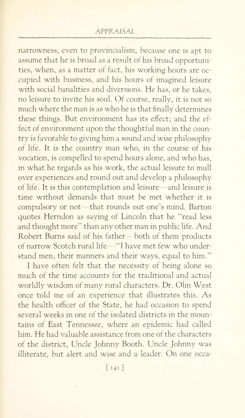 narrowness, even to provincialism, because one is apt to assume that he is broad as a result of his broad opportune ties, when, as a matter of fact, his working hours are oc- cupied with business, and his hours of imagined leisure with social banalities and diversions. He has, or he takes, no leisure to invite his soul. Of course, really, it is not so much where the man is as who he is that finally determines these things. But environment has its effect; and the eh feet of environment upon the thoughtful man in the coun- try is favorable to giving him a sound and wise philosophy of life. It is the country man who, in the course of his vocation, is compelled to spend hours alone, and who has, in what he regards as his work, the actual leisure to mull over experiences and round out and develop a philosophy of life. It is this contemplation and leisure and leisure is time without demands that must be met whether it is compulsory or not—that rounds out one's mind. Barton quotes Herndon as saying of Lincoln that he “read less and thought more than any other man in public life. And Robert Burns said of his father both of them products of narrow Scotch rural life—“I have met few who under- stand men, their manners and their ways, equal to him. I have often felt that the necessity of being alone so much of the time accounts for the traditional and actual worldly wisdom of many rural characters. Dr. Olin West once told me of an experience that illustrates this. As the health officer of the State, he had occasion to spend several weeks in one of the isolated districts in the moun¬ tains of East Tennessee, where an epidemic had called him. He had valuable assistance from one of the characters of the district, Uncle Johnny Booth. Uncle Johnny was illiterate, but alert and wise and a leader. On one occa- I 1411