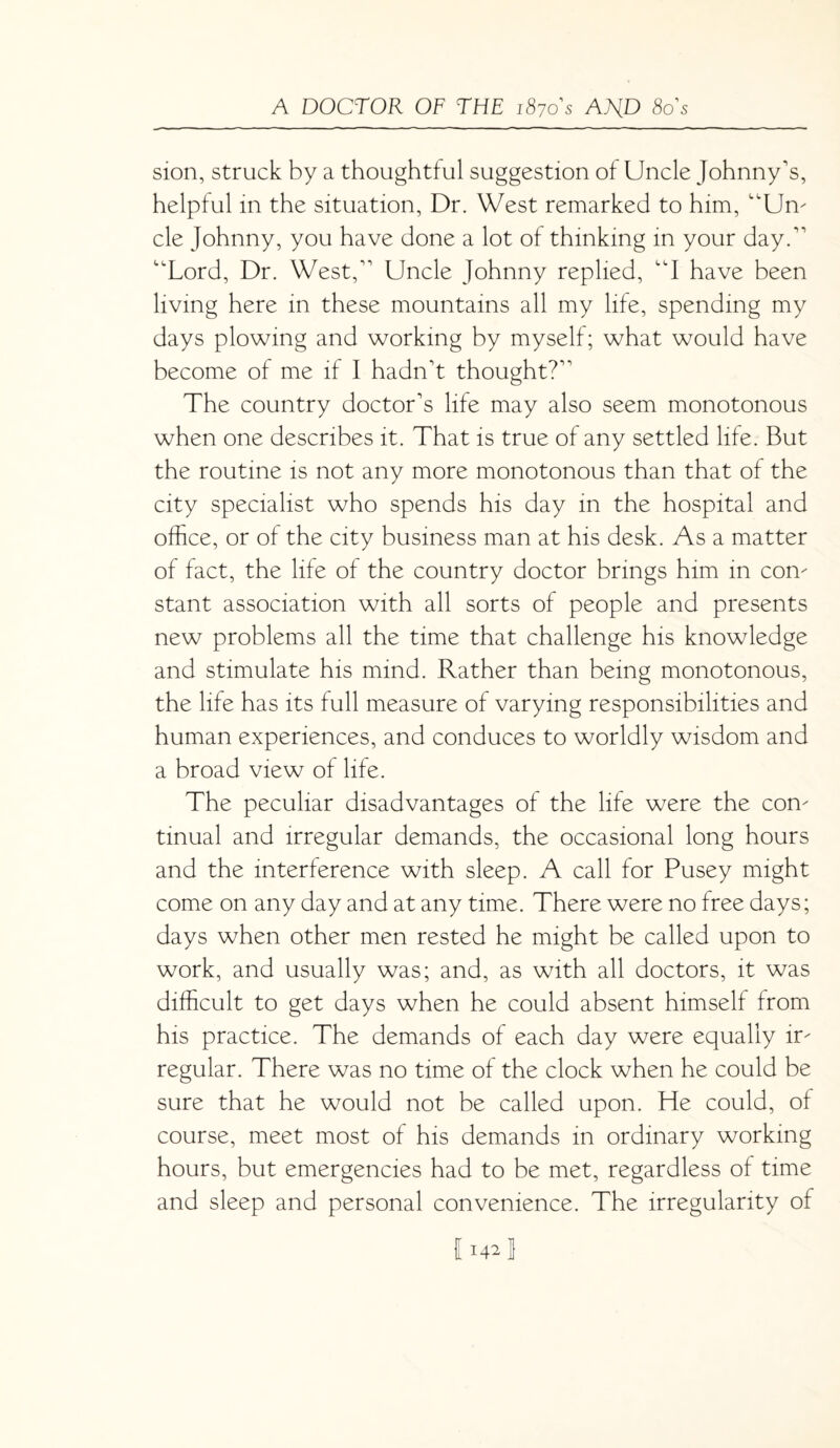 sion, struck by a thoughtful suggestion of Uncle Johnny's, helpful in the situation, Dr. West remarked to him, “Urn cle Johnny, you have done a lot of thinking in your day. 'Lord, Dr. West, Uncle Johnny replied, A have been living here in these mountains all my life, spending my days plowing and working by myself; what would have become of me if I hadn't thought? The country doctor's life may also seem monotonous when one describes it. That is true of any settled life. But the routine is not any more monotonous than that of the city specialist who spends his day in the hospital and office, or of the city business man at his desk. As a matter of fact, the life of the country doctor brings him in com stant association with all sorts of people and presents new problems all the time that challenge his knowledge and stimulate his mind. Rather than being monotonous, the life has its full measure of varying responsibilities and human experiences, and conduces to worldly wisdom and a broad view of life. The peculiar disadvantages of the life were the com tinual and irregular demands, the occasional long hours and the interference with sleep. A call for Pusey might come on any day and at any time. There were no free days; days when other men rested he might be called upon to work, and usually was; and, as with all doctors, it was difficult to get days when he could absent himself from his practice. The demands of each day were equally ir¬ regular. There was no time of the clock when he could be sure that he would not be called upon. He could, of course, meet most of his demands in ordinary working hours, but emergencies had to be met, regardless of time and sleep and personal convenience. The irregularity of 1142!