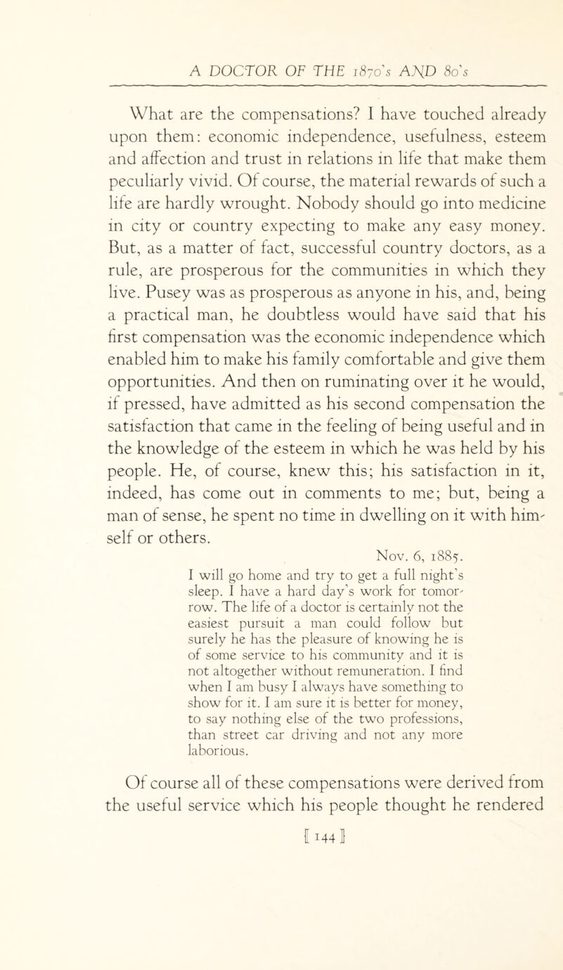 What are the compensations? I have touched already upon them: economic independence, usefulness, esteem and affection and trust in relations in life that make them peculiarly vivid. Of course, the material rewards of such a life are hardly wrought. Nobody should go into medicine in city or country expecting to make any easy money. But, as a matter of fact, successful country doctors, as a rule, are prosperous for the communities in which they live. Pusey was as prosperous as anyone in his, and, being a practical man, he doubtless would have said that his first compensation was the economic independence which enabled him to make his family comfortable and give them opportunities. And then on ruminating over it he would, if pressed, have admitted as his second compensation the satisfaction that came in the feeling of being useful and in the knowledge of the esteem in which he was held by his people. He, of course, knew this; his satisfaction in it, indeed, has come out in comments to me; but, being a man of sense, he spent no time in dwelling on it with him¬ self or others. Nov. 6, 1885. I will go home and try to get a full night’s sleep. I have a hard day’s work for tomor¬ row. The life of a doctor is certainly not the easiest pursuit a man could follow but surely he has the pleasure of knowing he is of some service to his community and it is not altogether without remuneration. I find when I am busy I always have something to show for it. I am sure it is better for money, to say nothing else of the two professions, than street car driving and not any more laborious. Of course all of these compensations were derived from the useful service which his people thought he rendered 1144]