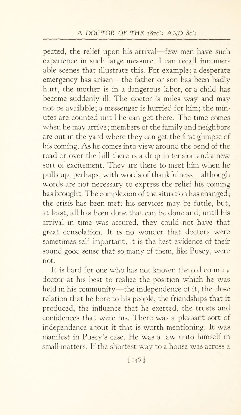 pected, the relief upon his arrival—few men have such experience in such large measure. I can recall innumer- able scenes that illustrate this. For example: a desperate emergency has arisen—the father or son has been badly hurt, the mother is in a dangerous labor, or a child has become suddenly ill. The doctor is miles way and may not be available; a messenger is hurried for him; the min¬ utes are counted until he can get there. The time comes when he may arrive; members of the family and neighbors are out in the yard where they can get the first glimpse of his coming. As he comes into view around the bend of the road or over the hill there is a drop in tension and a new sort of excitement. They are there to meet him when he pulls up, perhaps, with words of thankfulness—although words are not necessary to express the relief his coming has brought. The complexion of the situation has changed; the crisis has been met; his services may be futile, but, at least, all has been done that can be done and, until his arrival in time was assured, they could not have that great consolation. It is no wonder that doctors were sometimes self important; it is the best evidence of their sound good sense that so many of them, like Pusey, were not. It is hard for one who has not known the old country doctor at his best to realise the position which he was held in his community the independence of it, the close relation that he bore to his people, the friendships that it produced, the influence that he exerted, the trusts and confidences that were his. There was a pleasant sort of independence about it that is worth mentioning. It was manifest in Pusey's case. He was a law unto himself in small matters. If the shortest way to a house was across a