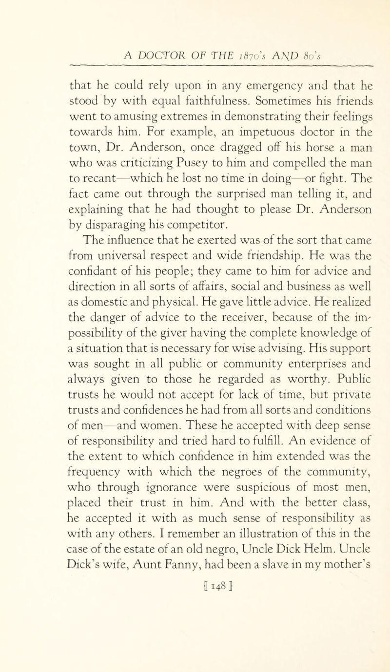 that he could rely upon in any emergency and that he stood by with equal faithfulness. Sometimes his friends went to amusing extremes in demonstrating their feelings towards him. For example, an impetuous doctor in the town, Dr. Anderson, once dragged off his horse a man who was criticizing Pusey to him and compelled the man to recant which he lost no time in doing—or fight. The fact came out through the surprised man telling it, and explaining that he had thought to please Dr. Anderson by disparaging his competitor. The influence that he exerted was of the sort that came from universal respect and wide friendship. He was the confidant of his people; they came to him for advice and direction in all sorts of affairs, social and business as well as domestic and physical. He gave little advice. He realized the danger of advice to the receiver, because of the im¬ possibility of the giver having the complete knowledge of a situation that is necessary for wise advising. His support was sought in all public or community enterprises and always given to those he regarded as worthy. Public trusts he would not accept for lack of time, but private trusts and confidences he had from all sorts and conditions of men and women. These he accepted with deep sense of responsibility and tried hard to fulfill. An evidence of the extent to which confidence in him extended was the frequency with which the negroes of the community, who through ignorance were suspicious of most men, placed their trust in him. And with the better class, he accepted it with as much sense of responsibility as with any others. I remember an illustration of this in the case of the estate of an old negro, Uncle Dick Helm. Uncle Dick's wife, Aunt Fanny, had been a slave in my mother's