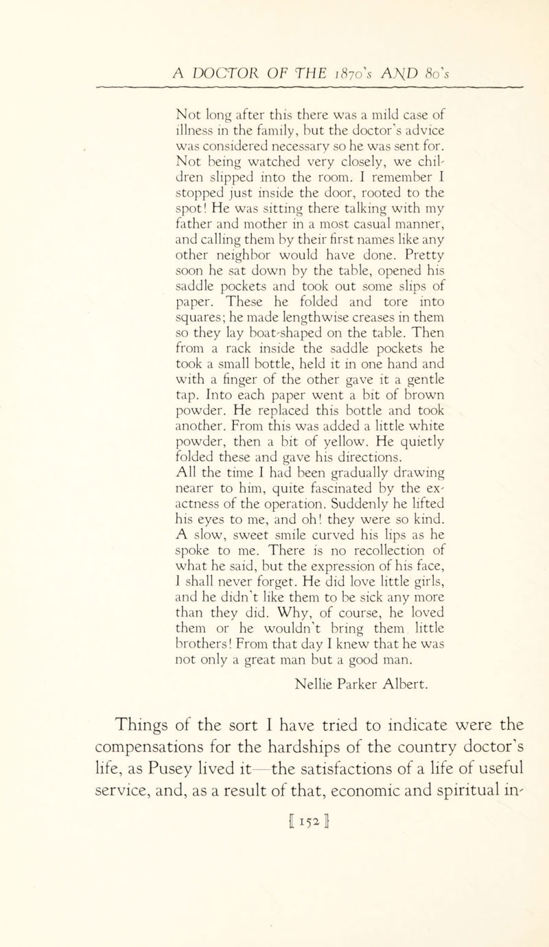 Not long after this there was a mild case of illness in the family, but the doctor’s advice was considered necessary so he was sent for. Not being watched very closely, we chil¬ dren slipped into the room. I remember I stopped just inside the door, rooted to the spot! He was sitting there talking with my father and mother in a most casual manner, and calling them by their first names like any other neighbor would have done. Pretty soon he sat down by the table, opened his saddle pockets and took out some slips of paper. These he folded and tore into squares; he made lengthwise creases in them so they lay boat-shaped on the table. Then from a rack inside the saddle pockets he took a small bottle, held it in one hand and with a finger of the other gave it a gentle tap. Into each paper went a bit of brown powder. He replaced this bottle and took another. From this was added a little white powder, then a bit of yellow. He quietly folded these and gave his directions. All the time I had been gradually drawing nearer to him, quite fascinated by the ex¬ actness of the operation. Suddenly he lifted his eyes to me, and oh! they were so kind. A slow, sweet smile curved his lips as he spoke to me. There is no recollection of what he said, but the expression of his face, I shall never forget. He did love little girls, and he didn’t like them to be sick any more than they did. Why, of course, he loved them or he wouldn’t bring them little brothers! From that day I knew that he was not only a great man but a good man. Nellie Parker Albert. Things of the sort I have tried to indicate were the compensations for the hardships of the country doctor's life, as Pusey lived it—the satisfactions of a life of useful service, and, as a result of that, economic and spiritual in' 115* J