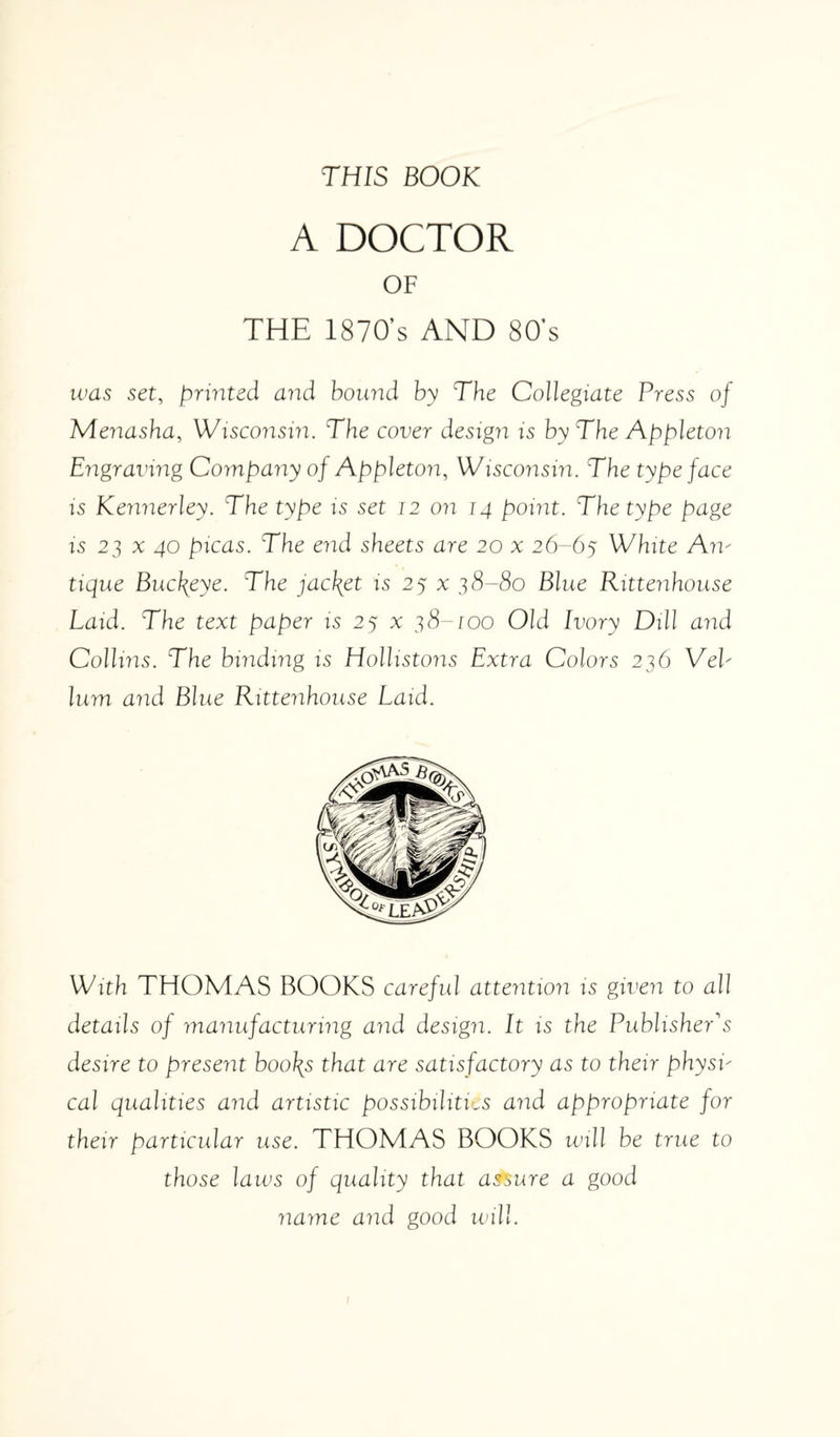 THIS BOOK A DOCTOR OF THE 1870’s AND 80’s was set, printed and bound by The Collegiate Press of Menasha, Wisconsin. The cover design is by The Appleton Engraving Company oj Appleton, Wisconsin. The type face is Kennerley. The type is set 12 on 14 point. The type page is 2] x 40 picas. The end sheets are 20 x 26-65 White An- tique Buckeye. The jacket is 25 % 38-80 Blue Rittenhouse Laid. The text paper is 25 % 38-100 Old Ivory Dill and Collins. The binding is Hollistons Extra Colors 236 VeV lum and Blue Rittenhouse Laid. With THOMAS BOOKS careful attention is given to all details of manufacturing and design. It is the Publisher's desire to present boo\s that are satisfactory as to their physi¬ cal qualities and artistic possibilities and appropriate for their particular use. THOMAS BOOKS will be true to those laws of quality that assure a good name and good will.