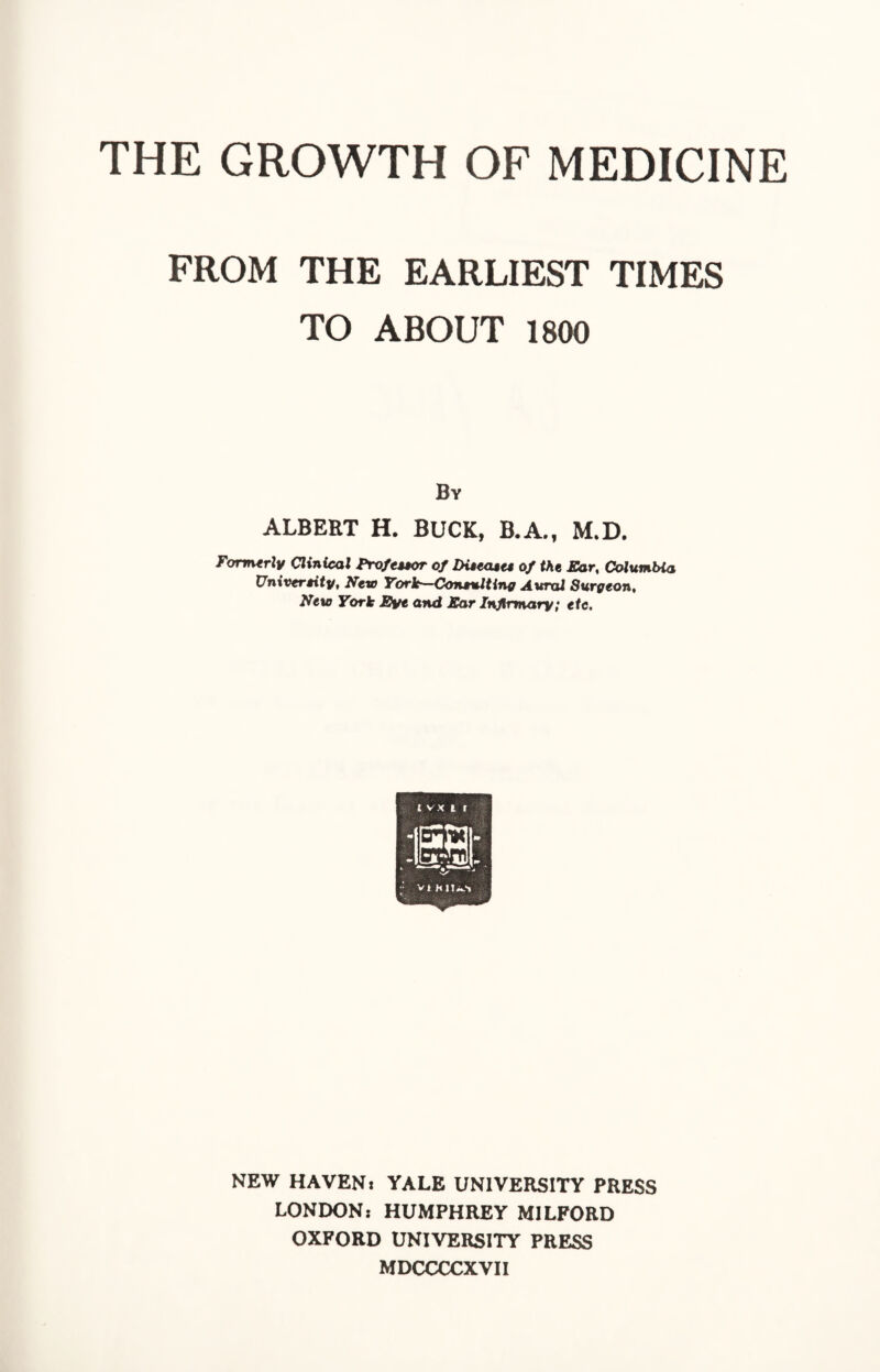 THE GROWTH OF MEDICINE FROM THE EARLIEST TIMES TO ABOUT 1800 By ALBERT H. BUCK, B.A., M.D. Formerly Clinical Professor of Diseases of the Ear, Columbia University, New York—Consulting Aural Surgeon, New York Eye and Ear Infirmary; etc. NEW HAVEN: YALE UNIVERSITY PRESS LONDON: HUMPHREY MILFORD OXFORD UNIVERSITY PRESS MDCCCCXVII