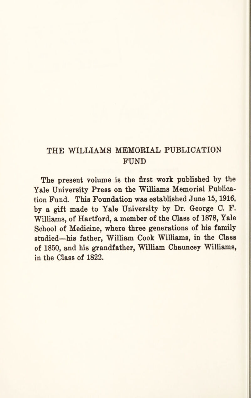 THE WILLIAMS MEMORIAL PUBLICATION FUND The present volume is the first work published by the Yale University Press on the Williams Memorial Publica¬ tion Fund. This Foundation was established June 15,1916, by a gift made to Yale University by Dr. George C. F. Williams, of Hartford, a member of the Class of 1878, Yale School of Medicine, where three generations of his family studied—his father, William Cook Williams, in the Class of 1850, and his grandfather, William Chauncey Williams, in the Class of 1822.