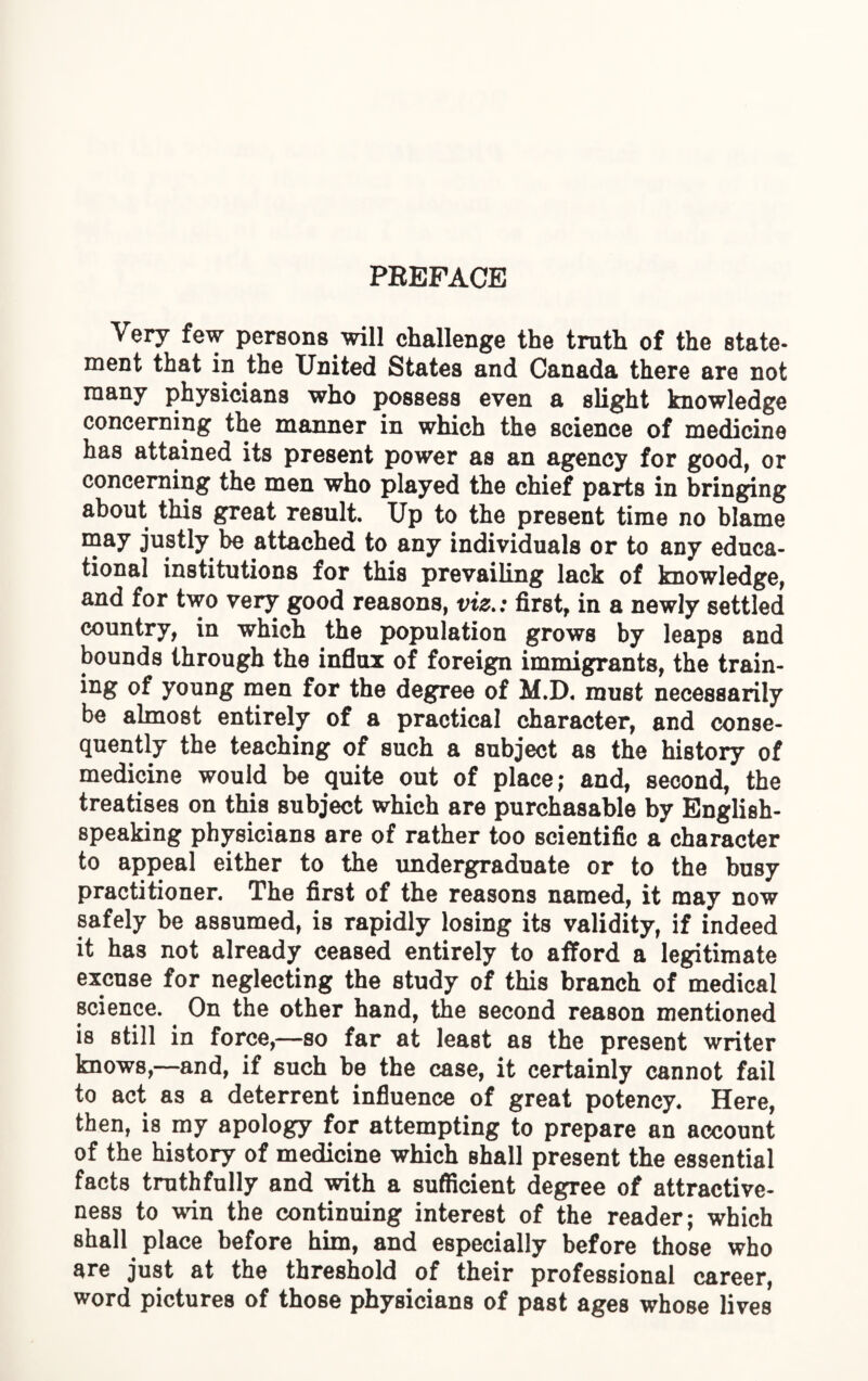 Very few persons will challenge the truth of the state¬ ment that in the United States and Canada there are not many physicians who possess even a slight knowledge concerning the manner in which the science of medicine has attained its present power as an agency for good, or concerning the men who played the chief parts in bringing about this great result. Up to the present time no blame may justly be attached to any individuals or to any educa¬ tional institutions for this prevailing lack of knowledge, and for two very good reasons, viz.: first, in a newly settled country, in which the population grows by leaps and bounds through the influx of foreign immigrants, the train- ing of young men for the degree of M.D. must necessarily be almost entirely of a practical character, and conse¬ quently the teaching of such a subject as the history of medicine would be quite out of place; and, second, the treatises on this subject which are purchasable by English- speaking physicians are of rather too scientific a character to appeal either to the undergraduate or to the busy practitioner. The first of the reasons named, it may now safely be assumed, is rapidly losing its validity, if indeed it has not already ceased entirely to afford a legitimate excuse for neglecting the study of this branch of medical science. On the other hand, the second reason mentioned is still in force,—so far at least as the present writer knows,—and, if such be the case, it certainly cannot fail to act as a deterrent influence of great potency. Here, then, is my apology for attempting to prepare an account of the history of medicine which shall present the essential fact8 truthfully and with a sufficient degree of attractive¬ ness to win the continuing interest of the reader; which shall place before him, and especially before those who are just at the threshold of their professional career, word pictures of those physicians of past ages whose lives