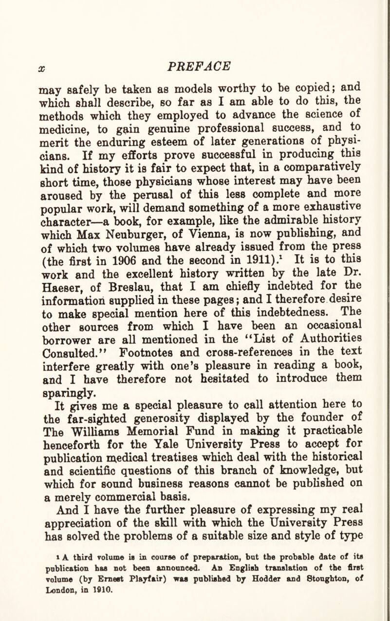 may safely be taken as models worthy to be copied; and which shall describe, so far as I am able to do this, the methods which they employed to advance the science of medicine, to gain genuine professional success, and to merit the enduring esteem of later generations of physi¬ cians. If my efforts prove successful in producing this kind of history it is fair to expect that, in a comparatively short time, those physicians whose interest may have been aroused by the perusal of this less complete and more popular work, will demand something of a more exhaustive character—a book, for example, like the admirable history which Max Neuburger, of Vienna, is now publishing, and of which two volumes have already issued from the press (the first in 1906 and the second in 1911).1 It is to this work and the excellent history written by the late Dr. Haeser, of Breslau, that I am chiefly indebted for the information supplied in these pages; and I therefore desire to make special mention here of this indebtedness. The other sources from which I have been an occasional borrower are all mentioned in the i‘List of Authorities Consulted/9 Footnotes and cross-references in the text interfere greatly with one’s pleasure in reading a book, and I have therefore not hesitated to introduce them sparingly. It gives me a special pleasure to call attention here to the far-sighted generosity displayed by the founder of The Williams Memorial Fund in making it practicable henceforth for the Yale University Press to accept for publication medical treatises which deal with the historical and scientific questions of this branch of knowledge, but which for sound business reasons cannot be published on a merely commercial basis. And I have the further pleasure of expressing my real appreciation of the skill with which the University Press has solved the problems of a suitable size and style of type i A third volume is in course of preparation, but the probable date of its publication has not been announced. An English translation of the first volume (by Ernest Playfair) was published by Hodder and Stoughton, of London, in 1910.