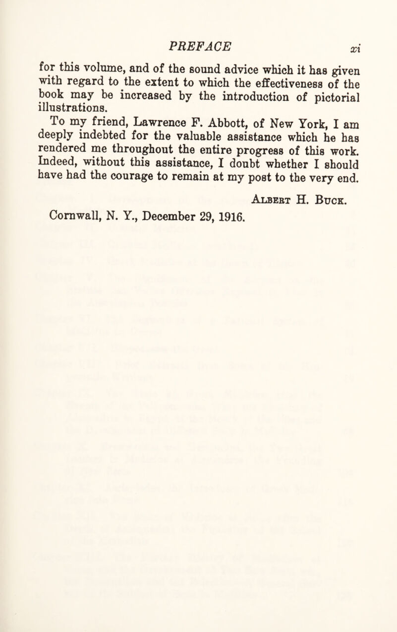 xx for this volume, and of the sound advice which it has given with regard to the extent to which the effectiveness of the book may be increased by the introduction of pictorial illustrations. To my friend, Lawrence P. Abbott, of New York, I am deeply indebted for the valuable assistance which he has rendered me throughout the entire progress of this work. Indeed, without this assistance, I doubt whether I should have had the courage to remain at my post to the very end. Albebt H. Buck. Cornwall, N. Y., December 29,1916.