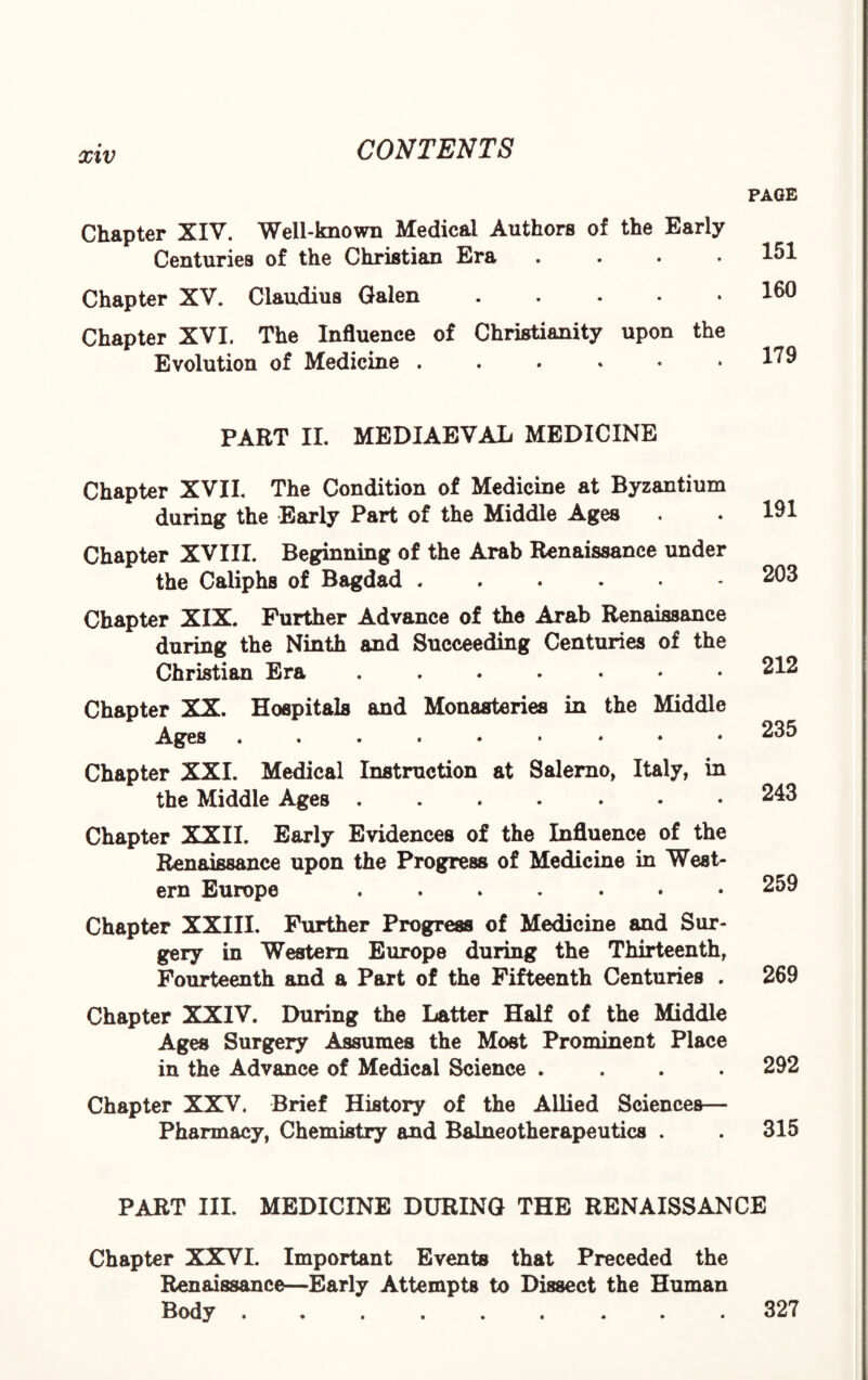 Chapter XIV. Well-known Medical Authors of the Early Centuries of the Christian Era .... Chapter XV. Claudius Galen. Chapter XVI. The Influence of Christianity upon the Evolution of Medicine ....*• PAGE 151 160 179 PART II. MEDIAEVAL MEDICINE Chapter XVII. The Condition of Medicine at Byzantium during the Early Part of the Middle Ages Chapter XVIII. Beginning of the Arab Renaissance under the Caliphs of Bagdad Chapter XIX. Further Advance of the Arab Renaissance during the Ninth and Succeeding Centuries of the Christian Era ....... Chapter XX. Hospitals and Monasteries in the Middle Ages ....*•«•♦ Chapter XXI. Medical Instruction at Salerno, Italy, in the Middle Ages ....... Chapter XXII. Early Evidences of the Influence of the Renaissance upon the Progress of Medicine in West¬ ern Europe ....... Chapter XXIII. Further Progress of Medicine and Sur¬ gery in Western Europe during the Thirteenth, Fourteenth and a Part of the Fifteenth Centuries . Chapter XXIV. During the Latter Half of the Middle Ages Surgery Assumes the Most Prominent Place in the Advance of Medical Science .... Chapter XXV. Brief History of the Allied Sciences— Pharmacy, Chemistry and Balneotherapeutics . 191 203 212 235 243 259 269 292 315 PART III. MEDICINE DURING THE RENAISSANCE Chapter XXVI. Important Events that Preceded the Renaissance—Early Attempts to Dissect the Human Body ......... 327