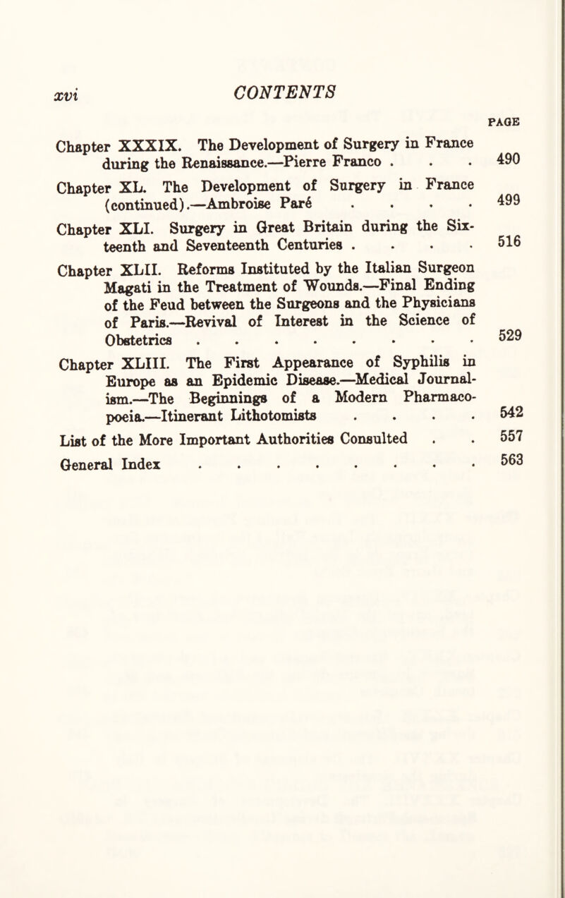 xvx PAGE Chapter XXXIX. The Development of Surgery in France during the Renaissance.—Pierre Franco . Chapter XL. The Development of Surgery in France (continued).—Ambroise Par6 . Chapter XLI. Surgery in Great Britain during the Six¬ teenth and Seventeenth Centuries .... Chapter XLII. Reforms Instituted by the Italian Surgeon Magati in the Treatment of Wounds.—Final Ending of the Feud between the Surgeons and the Physicians of Paris.—Revival of Interest in the Science of Obstetrics ........ Chapter XLIII. The First Appearance of Syphilis in Europe as an Epidemic Disease.—Medical Journal¬ ism.—The Beginnings of & Modern Pharmaco¬ poeia.—Itinerant Lithotomists . . . . List of the More Important Authorities Consulted General Index ........ 490 499 516 529 542 557 563