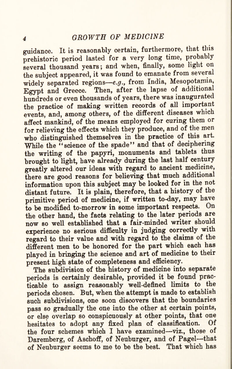 guidance. It is reasonably certain, furthermore, that tins prehistoric period lasted for a very long time, probably several thousand years; and when, finally, some light on the subject appeared, it was found to emanate from several widely separated regions—from India, Mesopotamia, Egypt and Greece. Then, after the lapse of additional hundreds or even thousands of years, there was inaugurated the practice of making written records of all important events, and, among others, of the different diseases which affect mankind, of the means employed for curing them or for relieving the effects which they produce, and of the men who distinguished themselves in the practice of this art. While the 14science of the spade” and that of deciphering the writing of the papyri, monuments and tablets thus brought to light, have already during the last half century greatly altered our ideas with regard to ancient medicine, there are good reasons for believing that much additional information upon this subject may be looked for in the not distant future. It is plain, therefore, that a history of the primitive period of medicine, if written to-day, may have to be modified to-morrow in some important respects. On the other hand, the facts relating to the later periods are now so well established that a fair-minded writer should experience no serious difficulty in judging correctly with regard to their value and with regard to the claims of the different men to be honored for the part which each has played in bringing the science and art of medicine to their present high state of completeness and efficiency. The subdivision of the history of medicine into separate periods is certainly desirable, provided it be found prac¬ ticable to assign reasonably well-defined limits to the periods chosen. But, when the attempt is made to establish such subdivisions, one soon discovers that the boundaries pass so gradually the one into the other at certain points, or else overlap so conspicuously at other points, that one hesitates to adopt any fixed plan of classification. Of the four schemes which I have examined—viz., those of Daremberg, of Aschoff, of Neuburger, and of Pagel—that of Neuburger seems to me to be the best. That which has