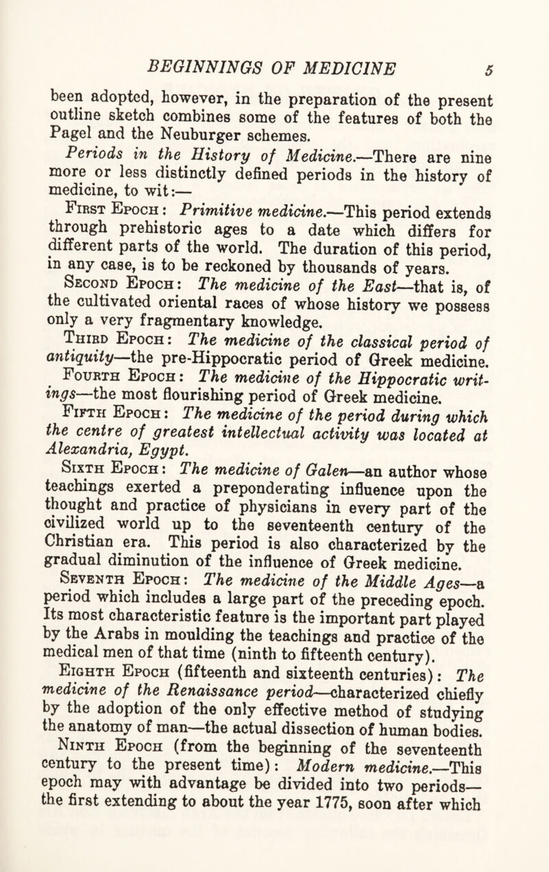 been adopted, however, in the preparation of the present outline sketch combines some of the features of both the Pagel and the Neuburger schemes. Periods in the History of Medicine.—There are nine more or less distinctly defined periods in the history of medicine, to wit:— First Epoch : Primitive medicine.—This period extends through prehistoric ages to a date which differs for different parts of the world. The duration of this period, in any case, is to be reckoned by thousands of years. Second Epoch: The medicine of the East—that is, of the cultivated oriental races of whose history we possess only a very fragmentary knowledge. Third Epoch: The medicine of the classical period of antiquity—the pre-Hippocratic period of Greek medicine. Fourth Epoch: The medicine of the Hippocratic writ¬ ings the most flourishing period of Greek medicine. Fifth Epoch: The medicine of the period during which the centre of greatest intellectual activity was located at Alexandria, Egypt. Sixth Epoch: The medicine of Galen—an author whose teachings exerted a preponderating influence upon the thought and practice of physicians in every part of the civilized world up to the seventeenth century of the Christian era. This period is also characterized by the gradual diminution of the influence of Greek medicine. Seventh Epoch: The medicine of the Middle Ages—a period which includes a large part of the preceding epoch. Its most characteristic feature is the important part played by the Arabs in moulding the teachings and practice of the medical men of that time (ninth to fifteenth century). Eighth Epoch (fifteenth and sixteenth centuries): The medicine of the Renaissance period—characterized chiefly by the adoption of the only effective method of studying the anatomy of man—the actual dissection of human bodies. Ninth Epoch (from the beginning of the seventeenth century to the present time): Modern medicine.—This epoch may with advantage be divided into two periods— the first extending to about the year 1775, soon after which