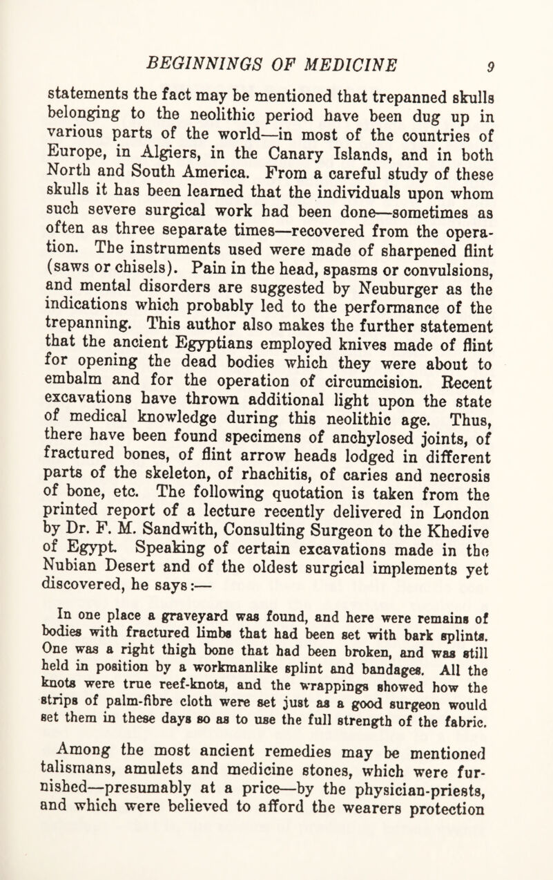 statements the fact may be mentioned that trepanned skulls belonging to the neolithic period have been dug up in various parts of the world—in most of the countries of Europe, in Algiers, in the Canary Islands, and in both North and South America. Prom a careful study of these skulls it has been learned that the individuals upon whom such severe surgical work had been done—sometimes as often as three separate times—recovered from the opera¬ tion. The instruments used were made of sharpened flint (saws or chisels). Pain in the head, spasms or convulsions, and mental disorders are suggested by Neuburger as the indications which probably led to the performance of the trepanning. This author also makes the further statement that the ancient Egyptians employed knives made of flint for opening the dead bodies which they were about to embalm and for the operation of circumcision. Recent excavations have thrown additional light upon the state of medical knowledge during this neolithic age. Thus, there have been found specimens of anchylosed joints, of fractured bones, of flint arrow heads lodged in different parts of the skeleton, of rhachitis, of caries and necrosis of bone, etc. The following quotation is taken from the printed report of a lecture recently delivered in London by Dr. F. M. Sandwith, Consulting Surgeon to the Khedive of Egypt Speaking of certain excavations made in the Nubian Desert and of the oldest surgical implements yet discovered, he says:— In one place a graveyard was found, and here were remains of bodies with fractured limb* that had been set with bark splint*. One was a right thigh bone that had been broken, and waa still held in position by a workmanlike splint and bandages. All the knot* were true reef-knots, and the wrappings showed how the strips of palm-fibre cloth were set just a* a good surgeon would set them in these days so as to use the full strength of the fabric. Among the most ancient remedies may be mentioned talismans, amulets and medicine stones, which were fur¬ nished—presumably at a price—by the physician-priests, and which were believed to afford the wearers protection