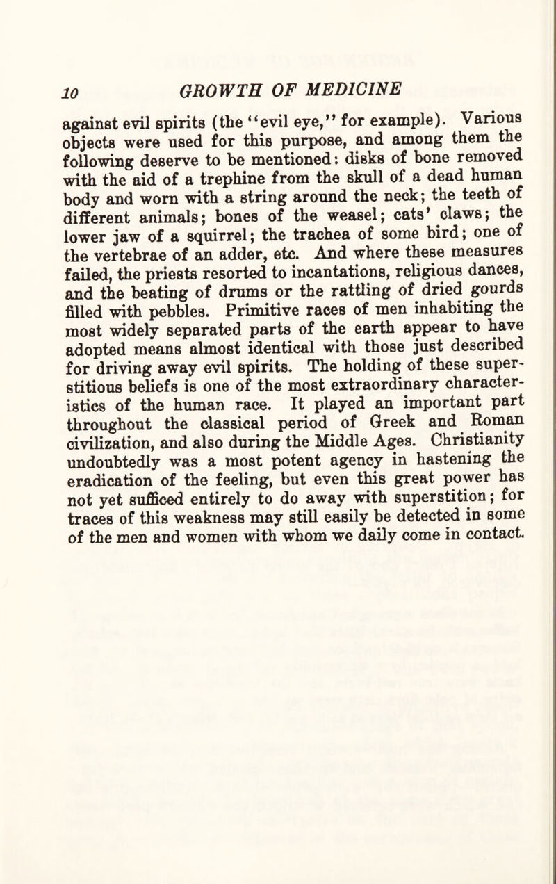 against evil spirits (the “ evil eye, ” for example). Various objects were used for this purpose, and among them the following deserve to be mentioned: disks of bone removed with the aid of a trephine from the skull of a dead human body and worn with a string around the neck; the teeth of different animals; bones of the weasel; cats ’ claws; the lower jaw of a squirrel; the trachea of some bird; one of the vertebrae of an adder, etc. And where these measures failed, the priests resorted to incantations, religious dances, and the beating of drums or the rattling of dried gourds filled with pebbles. Primitive races of men inhabiting the most widely separated parts of the earth appear to have adopted means almost identical with those just described for driving away evil spirits. The holding of these super¬ stitious beliefs is one of the most extraordinary character¬ istics of the human race. It played an important part throughout the classical period of Greek and Roman civilization, and also during the Middle Ages. Christianity undoubtedly was a most potent agency in hastening the eradication of the feeling, but even this great power has not yet sufficed entirely to do away with superstition; for traces of this weakness may still easily be detected in some of the men and women with whom we daily come in contact.