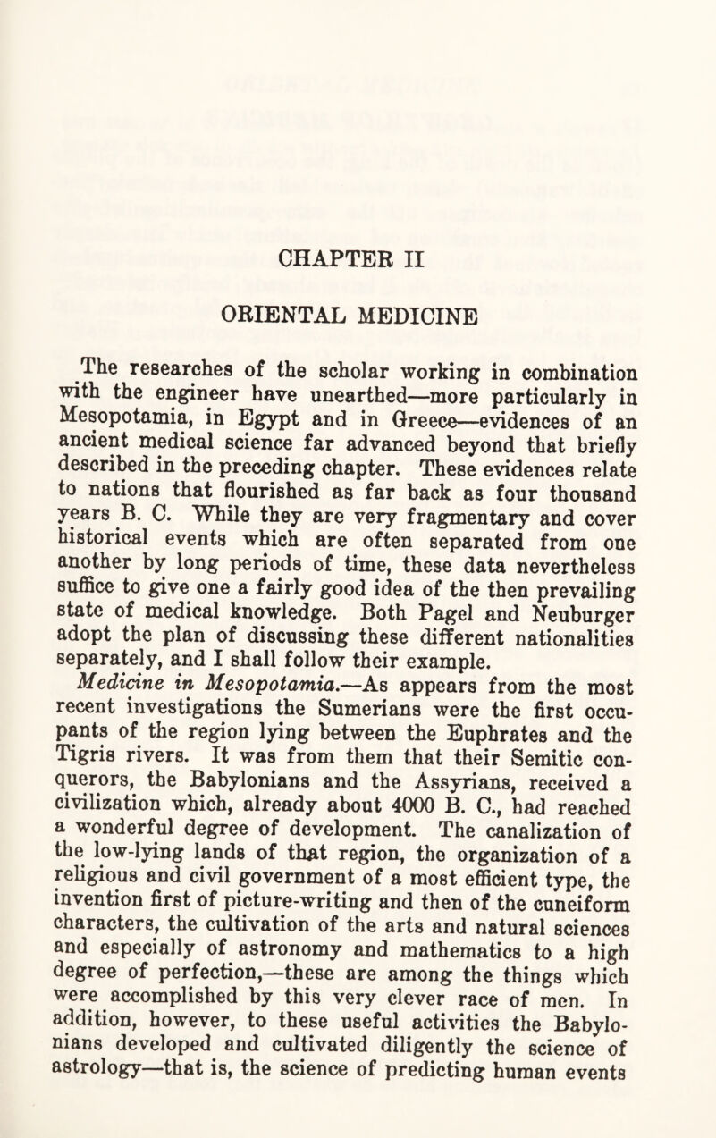 ORIENTAL MEDICINE The researches of the scholar working in combination with the engineer have unearthed—more particularly in Mesopotamia, in Egypt and in Greece—evidences of an ancient medical science far advanced beyond that briefly described in the preceding chapter. These evidences relate to nations that flourished as far back as four thousand years B. C. While they are very fragmentary and cover historical events which are often separated from one another by long periods of time, these data nevertheless suffice to give one a fairly good idea of the then prevailing state of medical knowledge. Both Pagel and Neuburger adopt the plan of discussing these different nationalities separately, and I shall follow their example. Medicine in Mesopotamia.—As appears from the most recent investigations the Sumerians were the first occu¬ pants of the region lying between the Euphrates and the Tigris rivers. It was from them that their Semitic con- qnerors, the Babylonians and the Assyrians, received a civilization which, already about 4000 B. C., had reached a wonderful degree of development. The canalization of the low-lying lands of that region, the organization of a religious and civil government of a most efficient type, the invention first of picture-writing and then of the cuneiform characters, the cultivation of the arts and natural sciences and especially of astronomy and mathematics to a high degree of perfection,—these are among the things which were accomplished by this very clever race of men. In addition, however, to these useful activities the Babylo¬ nians developed and cultivated diligently the science of astrology—that is, the science of predicting human events