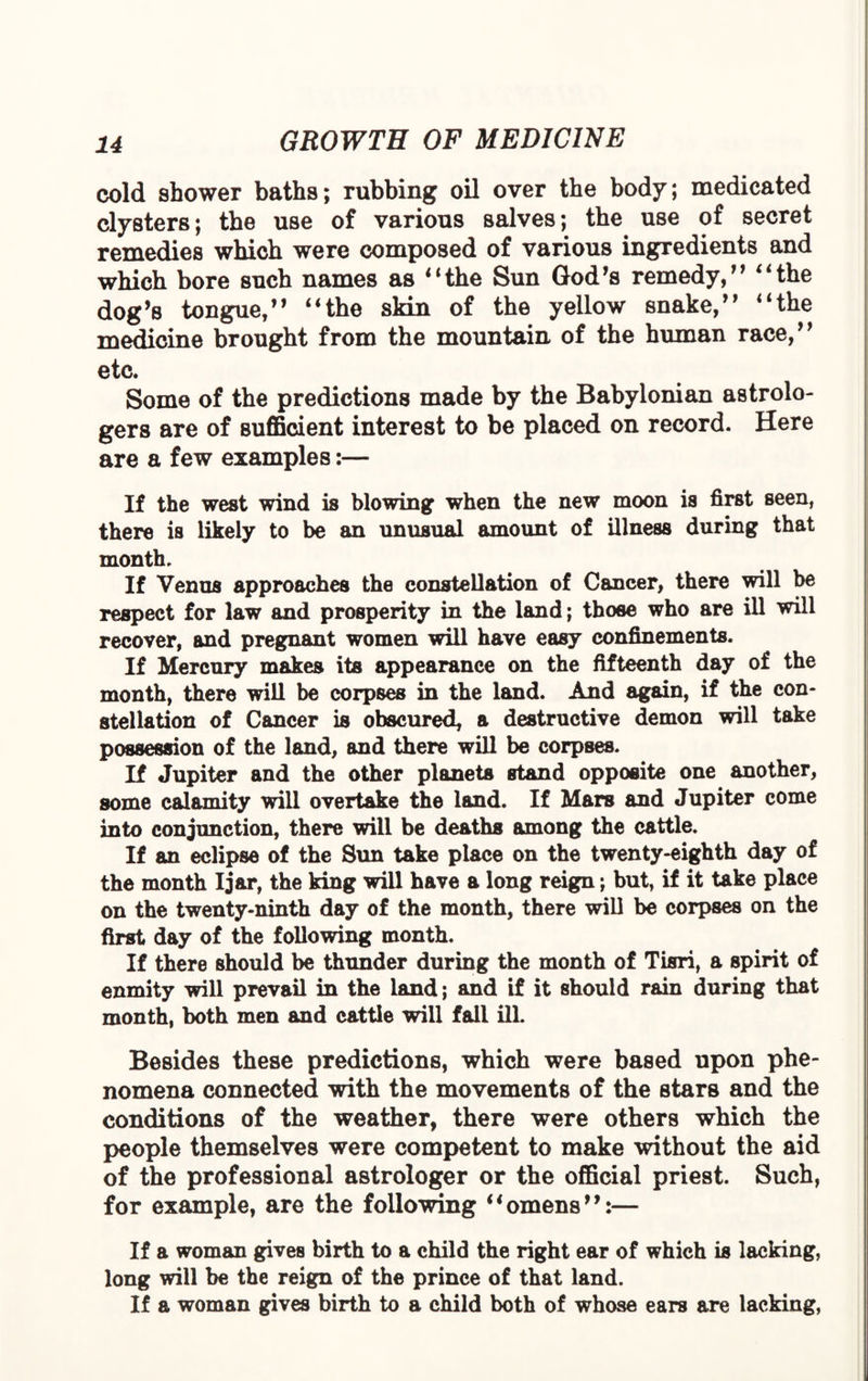 cold shower baths; rubbing oil over the body; medicated clysters; the use of various salves; the use of secret remedies which were composed of various ingredients and which bore such names as “the Sun God's remedy, “the dog’s tongue, “the skin of the yellow snake, “the medicine brought from the mountain of the human race, etc. Some of the predictions made by the Babylonian astrolo¬ gers are of sufficient interest to be placed on record. Here are a few examples:— If the west wind is blowing when the new moon is first seen, there is likely to be an unusual amount of illness during that month. If Venus approaches the constellation of Cancer, there will be respect for law and prosperity in the land; those who are ill will recover, and pregnant women will have easy confinements. If Mercury makes its appearance on the fifteenth day of the month, there will be corpses in the land. And again, if the con¬ stellation of Cancer is obscured, a destructive demon will take possession of the land, and there will be corpses. If Jupiter and the other planets stand opposite one another, some calamity will overtake the land. If Mars and Jupiter come into conjunction, there will be deaths among the cattle. If an eclipse of the Sun take place on the twenty-eighth day of the month Ijar, the king will have a long reign; but, if it take place on the twenty-ninth day of the month, there will be corpses on the first day of the following month. If there should be thunder during the month of Tisri, a spirit of enmity will prevail in the land; and if it should rain during that month, both men and cattle will fall ill. Besides these predictions, which were based upon phe¬ nomena connected with the movements of the stars and the conditions of the weather, there were others which the people themselves were competent to make without the aid of the professional astrologer or the official priest. Such, for example, are the following “omens:— If a woman gives birth to a child the right ear of which is lacking, long will be the reign of the prince of that land. If a woman gives birth to a child both of whose ears are lacking,