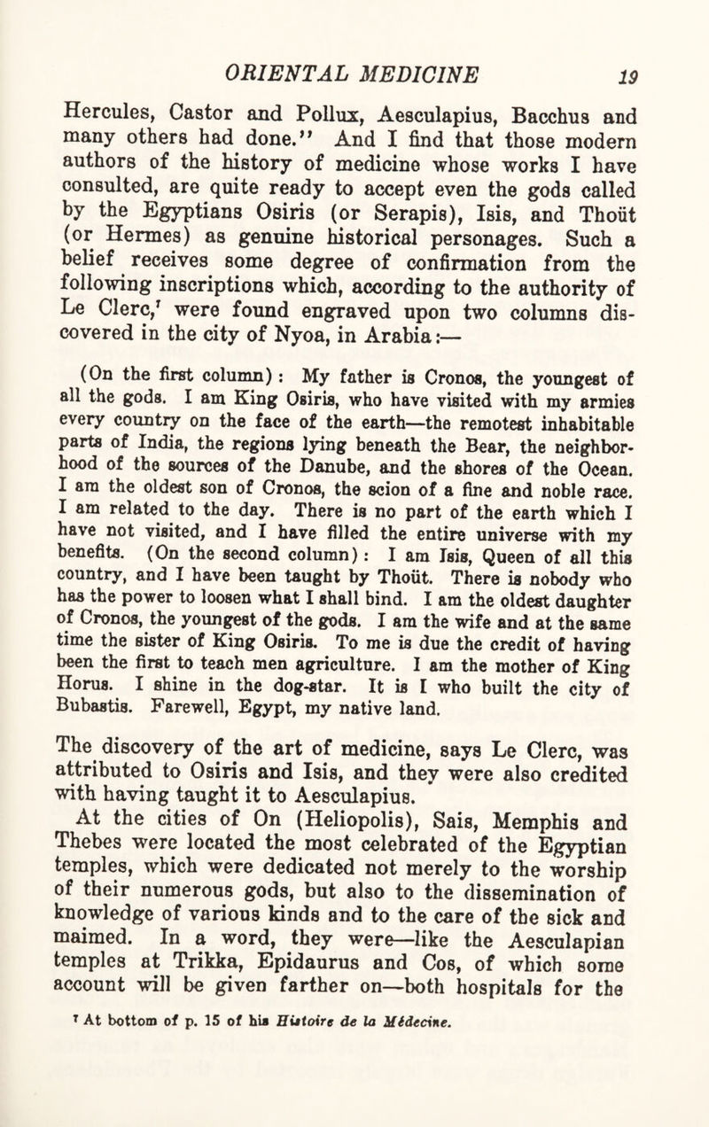 Hercules, Castor and Pollux, Aesculapius, Bacchus and many others had done. And I find that those modern authors of the history of medicine whose works I have consulted, are quite ready to accept even the gods called by the Egyptians Osiris (or Serapis), Isis, and Thoiit (or Hermes) as genuine historical personages. Such a belief receives some degree of confirmation from the following inscriptions which, according to the authority of Le Clerc,' were found engraved upon two columns dis¬ covered in the city of Nyoa, in Arabia:— (On the first column): My father is Cronos, the youngest of all the gods. I am King Osiris, who have visited with my armies every country on the face of the earth—the remotest inhabitable parts of India, the regions lying beneath the Bear, the neighbor¬ hood of the sources of the Danube, and the shores of the Ocean. I am the oldest son of Cronos, the scion of a fine and noble race. I am related to the day. There is no part of the earth which I have not visited, and I have filled the entire universe with my benefits. (On the second column): I am Isis, Queen of all this country, and I have been taught by Thoiit. There is nobody who has the power to loosen what I shall bind. I am the oldest daughter of Cronos, the youngest of the gods. I am the wife and at the same time the sister of King Osiris. To me is due the credit of having been the first to teach men agriculture. I am the mother of King Horus. I shine in the dog-star. It is I who built the city of Bubastis. Farewell, Egypt, my native land. The discovery of the art of medicine, says Le Clerc, was attributed to Osiris and Isis, and they were also credited with having taught it to Aesculapius. At the cities of On (Heliopolis), Sais, Memphis and Thebes were located the most celebrated of the Egyptian temples, which were dedicated not merely to the worship of their numerous gods, but also to the dissemination of knowledge of various kinds and to the care of the sick and maimed. In a word, they were—like the Aesculapian temples at Trikka, Epidaurus and Cos, of which some account will be given farther on—both hospitals for the 7 At bottom of p. 15 of hia Histoire de la Midecine.