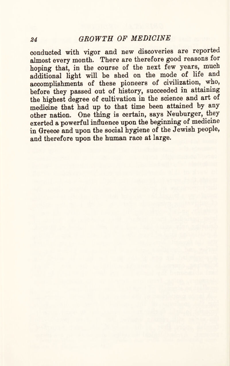 conducted with vigor and new discoveries are reported almost every month. There are therefore good reasons for hoping that, in the course of the next few years, much additional light will be shed on the mode of life and accomplishments of these pioneers of civilization, who, before they passed out of history, succeeded in attaining the highest degree of cultivation in the science and art of medicine that had up to that time been attained by any other nation. One thing is certain, says Neuburger, they exerted a powerful influence upon the beginning of medicine in Greece and upon the social hygiene of the Jewish people, and therefore upon the human race at large.