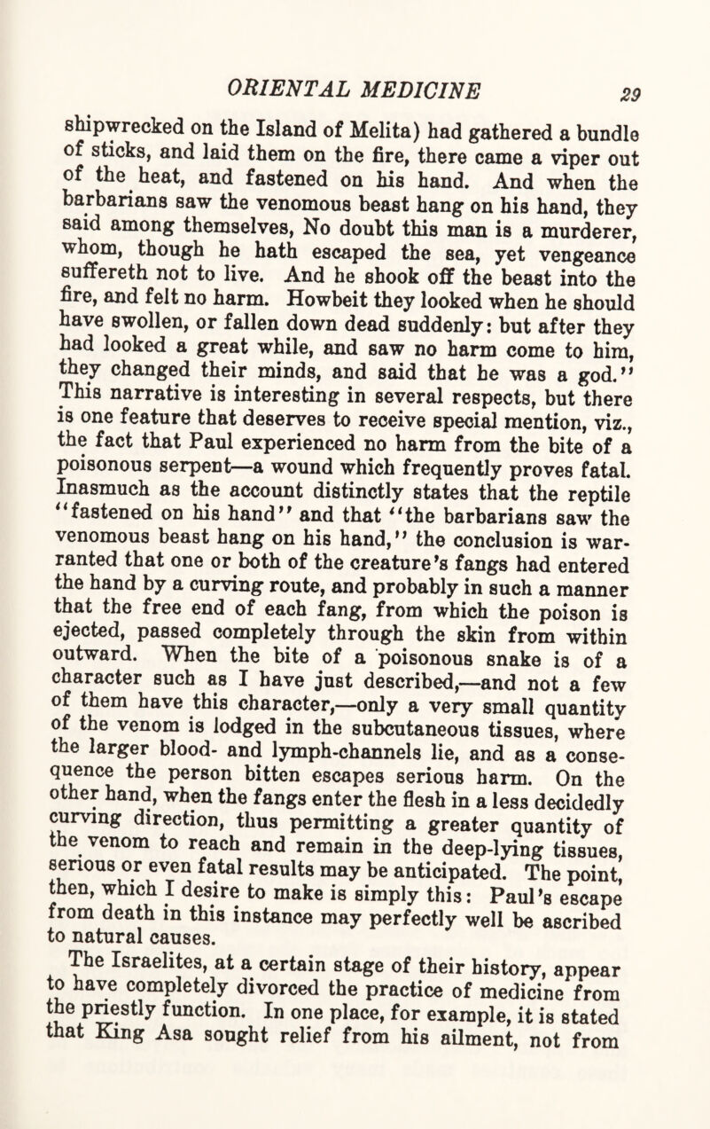 shipwrecked on the Island of Melita) had gathered a bundle of sticks, and laid them on the fire, there came a viper out of the heat, and fastened on his hand. And when the barbarians saw the venomous beast hang on his hand, they said among themselves, No doubt this man is a murderer, whom, though he hath escaped the sea, yet vengeance suffereth not to live. And he shook off the beast into the fire, and felt no harm. Howbeit they looked when he should have swollen, or fallen down dead suddenly: but after they had looked a great while, and saw no harm come to him, they changed their minds, and said that he was a god.” This narrative is interesting in several respects, but there is one feature that deserves to receive special mention, viz., the fact that Paul experienced no harm from the bite of a poisonous serpent—a wound which frequently proves fatal. Inasmuch as the account distinctly states that the reptile “fastened on his hand” and that “the barbarians saw the venomous beast hang on his hand,” the conclusion is war¬ ranted that one or both of the creature's fangs had entered the hand by a curving route, and probably in such a manner that the free end of each fang, from which the poison is ejected, passed completely through the skin from within outward. When the bite of a poisonous snake is of a character such as I have just described,—and not a few of them have this character,—only a very small quantity of the venom is lodged in the subcutaneous tissues, where the larger blood- and lymph-channels lie, and as a conse¬ quence the person bitten escapes serious harm. On the other hand, when the fangs enter the flesh in a less decidedly curving direction, thus permitting a greater quantity of the venom to reach and remain in the deep-lying tissues serious or even fatal results may be anticipated. The point! then, which I desire to make is simply this: Paul's escape from death in this instance may perfectly well be ascribed to natural causes. The Israelites, at a certain stage of their history, appear to have completely divorced the practice of medicine from the priestly function. In one place, for example, it is stated that King Asa sought relief from his ailment, not from