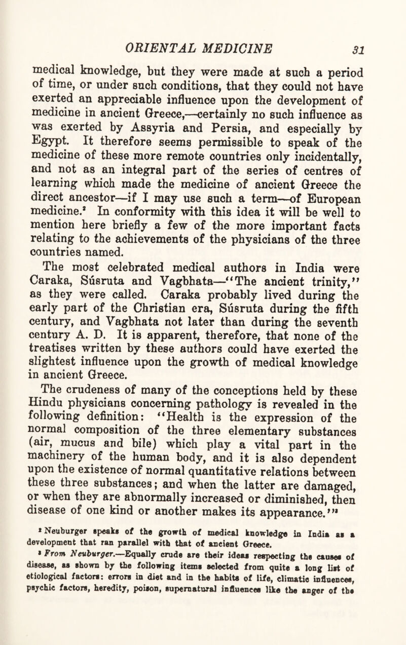 medical knowledge, but they were made at such a period of time, or under such conditions, that they could not have exerted an appreciable influence upon the development of medicine in ancient Greece,—certainly no such influence as was exerted by Assyria and Persia, and especially by Egypt- It therefore seems permissible to speak of the medicine of these more remote countries only incidentally, and not as an integral part of the series of centres of learning which made the medicine of ancient Greece the direct ancestor—if I may use such a term—of European medicine.2 In conformity with this idea it will be well to mention here briefly a few of the more important facts relating to the achievements of the physicians of the three countries named. The most celebrated medical authors in India were Caraka, Susruta and Vagbhata—“The ancient trinity,” as they were called. Caraka probably lived during the early part of the Christian era, Susruta during the fifth century, and Vagbhata not later than during the seventh century A. D. It is apparent, therefore, that none of the treatises written by these authors could have exerted the slightest influence upon the growth of medical knowledge in ancient Greece. The crudeness of many of the conceptions held by these Hindu physicians concerning pathology is revealed in the following definition: “Health is the expression of the normal composition of the three elementary substances (air, mucus and bile) which play a vital part in the machinery of the human body, and it is also dependent upon the existence of normal quantitative relations between these three substances; and when the latter are damaged, or when they are abnormally increased or diminished, then disease of one kind or another makes its appearance.”1 * Neuburger speak* of the growth of medical knowledge in Indin as n development that ran parallel with that of ancient Greece. 8 From Neuburger.—Equally crude are their ideas respecting the causes of dieeaae, as shown by the following items selected from quite a long list of etiological factors: errors in diet and in the habits of life, climatic influences, psychic factors, heredity, poison, supernatural influences like the anger of the