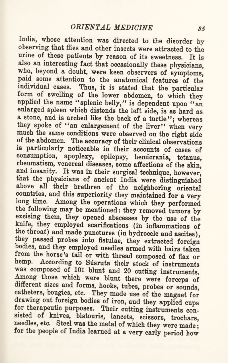 India, whose attention was directed to the disorder by observing that flies and other insects were attracted to the urine of these patients by reason of its sweetness. It is also an interesting fact that occasionally these physicians, who, beyond a doubt, were keen observers of symptoms, paid some attention to the anatomical features of the individual cases. Thus, it is stated that the particular form of swelling of the lower abdomen, to which they applied the name “splenic belly,’’ is dependent upon “an enlarged spleen which distends the left side, is as hard as a stone, and is arched like the back of a turtle”; whereas they spoke of “an enlargement of the liver” when very much the same conditions were observed on the right side of the abdomen. The accuracy of their clinical observations is particularly noticeable in their accounts of cases of consumption, apoplexy, epilepsy, hemicrania, tetanus, rheumatism, venereal diseases, some affections of the skin, and insanity. It was in their surgical technique, however, that the physicians of ancient India were distinguished above. all their brethren of the neighboring oriental countries, and this superiority they maintained for a very long time. Among the operations which they performed the following may be mentioned: they removed tumors by excising them, they opened abscesses by the use of the knife, they employed scarifications (in inflammations of the throat) and made punctures (in hydrocele and ascites), they passed probes into fistulae, they extracted foreign bodies, and they employed needles armed with hairs taken from the horse’s tail or with thread composed of flax or hemp. According to Susruta their stock of instruments was composed of 101 blunt and 20 cutting instruments. Among those which were blunt there were forceps of different sizes and forms, hooks, tubes, probes or sounds, catheters, bougies, etc. They made use of the magnet for drawing out foreign bodies of iron, and they applied cups for therapeutic purposes. Their cutting instruments con¬ sisted of knives, bistouris, lancets, scissors, trochars, needles, etc. Steel was the metal of which they were made; for the people of India learned at a very early period how