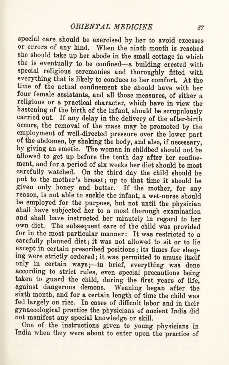 special care should be exercised by her to avoid excesses or errors of any kind. When the ninth month is reached she should take up her abode in the small cottage in which she is eventually to be confined—a building erected with special religious ceremonies and thoroughly fitted with everything that is likely to conduce to her comfort. At the time of the actual confinement she should have with her four female assistants, and all those measures, of either a religious or a practical character, which have in view the hastening of the birth of the infant, should be scrupulously carried out. If any delay in the delivery of the after-birth occurs, the removal of the mass may be promoted by the employment of well-directed pressure over the lower part of the abdomen, by shaking the body, and also, if necessary, by giving an emetic. The woman in childbed should not be allowed to get up before the tenth day after her confine¬ ment, and for a period of six weeks her diet should be most carefully watched. On the third day the child should be put to the mother’s breast; up to that time it should be given only honey and butter. If the mother, for any reason, is not able to suckle the infant, a wet-nurse should be employed for the purpose, but not until the physician shall have subjected her to a most thorough examination and shall have instructed her minutely in regard to her own diet. The subsequent care of the child was provided for in the most particular manner: It was restricted to a carefully planned diet; it was not allowed to sit or to lie except in certain prescribed positions; its times for sleep¬ ing were strictly ordered; it was permitted to amuse itself only in certain ways;—in brief, everything was done according to strict rules, even special precautions being taken to guard the child, during the first years of life, against dangerous demons. Weaning began after the sixth month, and for a certain length of time the child wms fed largely on rice. In cases of difficult labor and in their gynaecological practice the physicians of ancient India did not manifest any special knowledge or skill. One of the instructions given to young physicians in India when they were about to enter upon the practice of