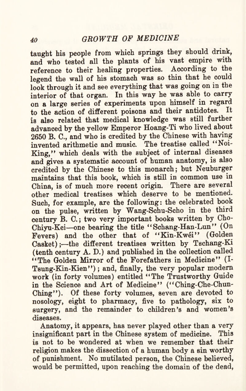 taught his people from which springs they should drink, and who tested all the plants of his vast empire with reference to their healing properties. According to the legend the wall of his stomach was so thin that he could look through it and see everything that was going on in the interior of that organ. In this way he was able to carry on a large series of experiments upon himself in regard to the action of different poisons and their antidotes. It is also related that medical knowledge was still further advanced by the yellow Emperor Hoang-Ti who lived about 2650 B. C., and who is credited by the Chinese with having invented arithmetic and music. The treatise called “Noi- King,” which deals with the subject of internal diseases and gives a systematic account of human anatomy, is also credited by the Chinese to this monarch; but Neuburger maintains that this book, which is still in common use in China, is of much more recent origin. There are several other medical treatises which deserve to be mentioned. Such, for example, are the following: the celebrated book on the pulse, written by Wang-Schu-Scho in the third century B. C.; two very important books written by Cho- Chiyu-Kei—one bearing the title “Schang-Han-Lun” (On Fevers) and the other that of “Kin-Kwei” (Golden Casket)the different treatises written by Tschang-Ki (tenth century A. D.) and published in the collection called “The Golden Mirror of the Forefathers in Medicine” (I- TsungdEQn-Kien”); and, finally, the very popular modern work (in forty volumes) entitled “The Trustworthy Guide in the Science and Art of Medicine” (“Ching-Che-Chum Ching”). Of these forty volumes, seven are devoted to nosology, eight to pharmacy, five to pathology, six to surgery, and the remainder to children’s and women’s diseases. Anatomy, it appears, has never played other than a very insignificant part in the Chinese system of medicine. This is not to be wondered at when we remember that their religion makes the dissection of a human body a sin worthy of punishment. No mutilated person, the Chinese believed, would be permitted, upon reaching the domain of the dead,