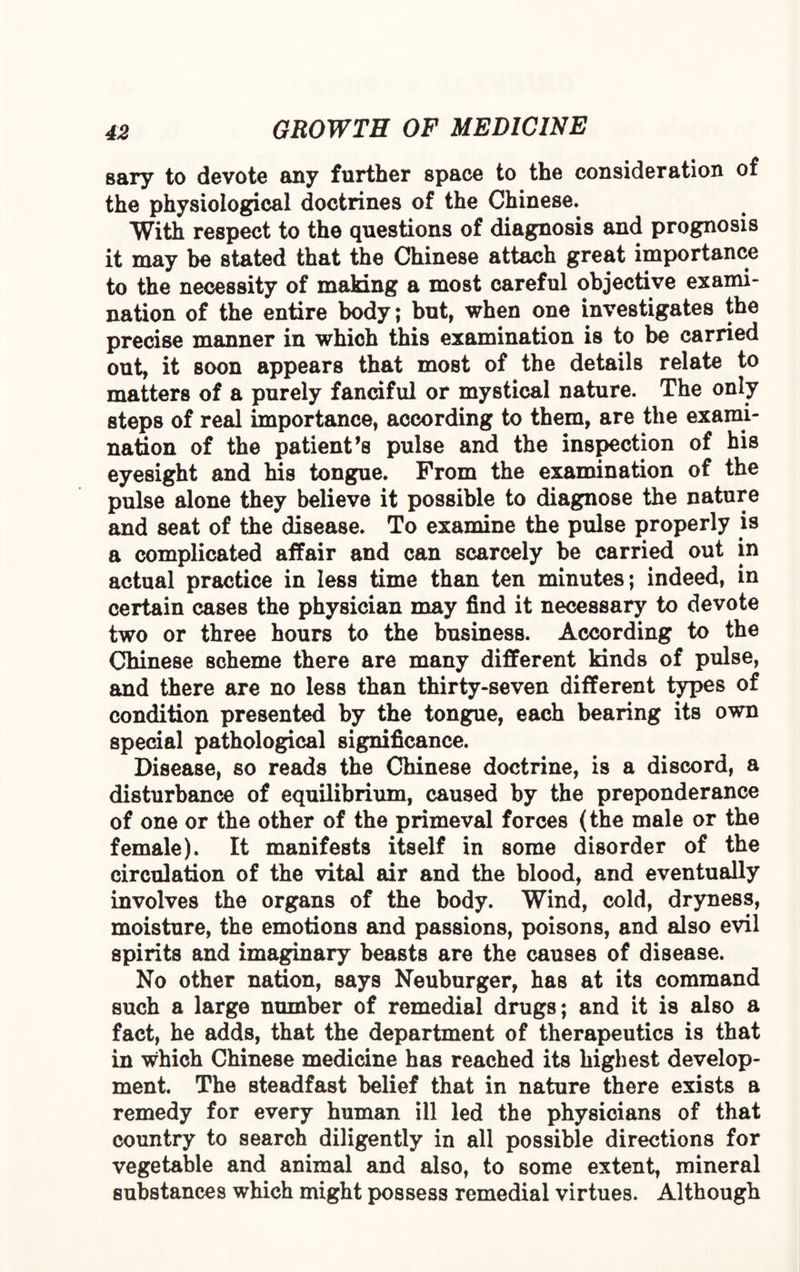 sary to devote any further space to the consideration of the physiological doctrines of the Chinese. With respect to the questions of diagnosis and prognosis it may be stated that the Chinese attach great importance to the necessity of making a most careful objective exami¬ nation of the entire body; but, when one investigates the precise manner in which this examination is to be carried out, it soon appears that most of the details relate to matters of a purely fanciful or mystical nature. The only steps of real importance, according to them, are the exami¬ nation of the patient’s pulse and the inspection of his eyesight and his tongue. From the examination of the pulse alone they believe it possible to diagnose the nature and seat of the disease. To examine the pulse properly is a complicated affair and can scarcely be carried out in actual practice in less time than ten minutes; indeed, in certain cases the physician may find it necessary to devote two or three hours to the business. According to the Chinese scheme there are many different kinds of pulse, and there are no less than thirty-seven different types of condition presented by the tongue, each bearing its own special pathological significance. Disease, so reads the Chinese doctrine, is a discord, a disturbance of equilibrium, caused by the preponderance of one or the other of the primeval forces (the male or the female). It manifests itself in some disorder of the circulation of the vital air and the blood, and eventually involves the organs of the body. Wind, cold, dryness, moisture, the emotions and passions, poisons, and also evil spirits and imaginary beasts are the causes of disease. No other nation, says Neuburger, has at its command such a large number of remedial drugs; and it is also a fact, he adds, that the department of therapeutics is that in which Chinese medicine has reached its highest develop¬ ment. The steadfast belief that in nature there exists a remedy for every human ill led the physicians of that country to search diligently in all possible directions for vegetable and animal and also, to some extent, mineral substances which might possess remedial virtues. Although