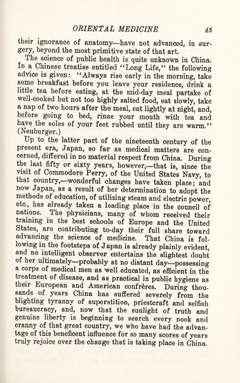 their ignorance of anatomy—have not advanced, in sur¬ gery, beyond the most primitive state of that art. The science of public health is quite unknown in China. In a Chinese treatise entitled “Long Life,” the following advice is given: “Always rise early in the morning, take some breakfast before you leave your residence, drink a little tea before eating, at the mid-day meal partake of well-cooked but not too highly salted food, eat slowly, take a nap of two hours after the meal, eat lightly at night, and, before going to bed, rinse your mouth with tea and have the soles of your feet rubbed until they are warm.” (Neuburger.) Up to the latter part of the nineteenth century of the present era, Japan, so far as medical matters are con¬ cerned, differed in no material respect from China. During the last fifty or sixty years, however,—that is, since the visit of Commodore Perry, of the United States Navy, to that country,—wonderful changes have taken place; and now Japan, as a result of her determination to adopt the methods of education, of utilizing steam and electric power, etc., has already taken a leading place in the council of nations. The physicians, many of whom received their training in the best schools of Europe and the United States, are contributing to-day their full share toward advancing the science of medicine. That China is fol¬ lowing in the footsteps of Japan is already plainly evident, and no intelligent observer entertains the slightest doubt of her ultimately—probably at no distant day—possessing a corps of medical men as well educated, as efficient in the treatment of disease, and as practical in public hygiene as their European and American confreres. During thou¬ sands of years China has suffered severely from the blighting tyranny of superstition, priestcraft and selfish bureaucracy, and, now that the sunlight of truth and genuine liberty is beginning to search every nook and cranny of that great country, we who have had the advan¬ tage of this beneficent influence for so many scores of years truly rejoice over the change that is taking place in China.