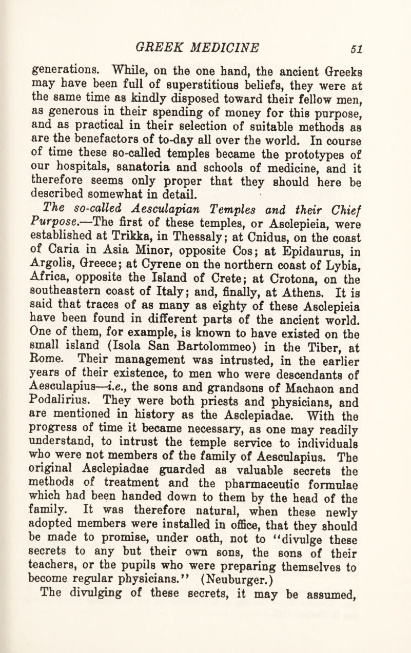 generations. While, on the one hand, the ancient Greeks may have been full of superstitious beliefs, they were at the same time as kindly disposed toward their fellow men, as generous in their spending of money for this purpose, and as practical in their selection of suitable methods as are the benefactors of to-day all over the world. In course of time these so-called temples became the prototypes of our hospitals, sanatoria and schools of medicine, and it therefore seems only proper that they should here be described somewhat in detail. The so-called Aesculapian Temples and their Chief Purpose.—The first of these temples, or Asclepieia, were established at Trikka, in Thessaly; at Cnidus, on the coast of Caria in Asia Minor, opposite Cos; at Epidaurus, in Argolis, Greece; at Gyrene on the northern coast of Lybia, Africa, opposite the Island of Crete; at Crotona, on the southeastern coast of Italy; and, finally, at Athens. It is said that traces of as many as eighty of theBe Asclepieia have been found in different parts of the ancient world. One of them, for example, is known to have existed on the small island (Isola San Bartolommeo) in the Tiber, at Rome. Their management was intrusted, in the earlier years of their existence, to men who were descendants of Aesculapius—i.e., the sons and grandsons of Machaon and Podalirius. They were both priests and physicians, and are mentioned in history as the Asclepiadae. With the progress of time it became necessary, as one may readily understand, to intrust the temple service to individuals who were not members of the family of Aesculapius. The original Asclepiadae guarded as valuable secrets the methods of treatment and the pharmaceutic formulae which had been handed down to them by the head of the family. It was therefore natural, when these newly adopted members were installed in office, that they should be made to promise, under oath, not to 11 divulge these secrets to any but their own sons, the sons of their teachers, or the pupils who were preparing themselves to become regular physicians.” (Neuburger.) The divulging of these secrets, it may be assumed,