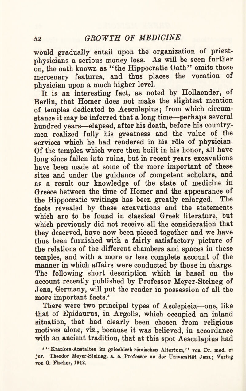 would gradually entail upon the organization of priest- physicians a serious money loss. As will be seen further on, the oath known as ‘‘the Hippocratic Oath” omits these mercenary features, and thus places the vocation of physician upon a much higher level. It is an interesting fact, as noted by Hollaender, of Berlin, that Homer does not make the slightest mention of temples dedicated to Aesculapius; from which circum¬ stance it may be inferred that a long time—perhaps several hundred years—elapsed, after his death, before his country¬ men realized fully his greatness and the value of the services which he had rendered in his role of physician. Of the temples which were then built in his honor, all have long since fallen into ruins, but in recent years excavations have been made at some of the more important of these sites and under the guidance of competent scholars, and as a result our knowledge of the state of medicine in Greece between the time of Homer and the appearance of the Hippocratic writings has been greatly enlarged. The facts revealed by these excavations and the statements which are to be found in classical Greek literature, but which previously did not receive all the consideration that they deserved, have now been pieced together and we have thus been furnished with a fairly satisfactory picture of the relations of the different chambers and spaces in these temples, and with a more or less complete account of the manner in which affairs were conducted by those in charge. The following short description which is based on the account recently published by Professor Meyer-Steineg of Jena, Germany, will put the reader in possession of all the more important facts.8 There were two principal types of Asclepieia—one, like that of Epidaurus, in Argolis, which occupied an inland situation, that had clearly been chosen from religious motives alone, viz., because it was believed, in accordance with an ancient tradition, that at this spot Aesculapius had a 4‘Kranken-Anatalten im griechisch-romiachen Altertum, von Dr. med. et jur. Theodor Meyer-Steineg, a. o. Professor an der Universitat Jena; Verlag von 0. Fiacher, 1912.