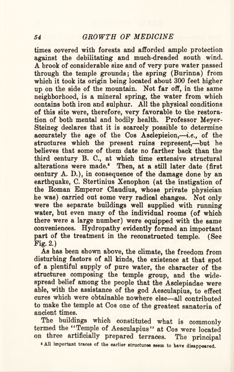 times covered with forests and afforded ample protection against the debilitating and much-dreaded south wind. A brook of considerable size and of very pure water passed through the temple grounds; the spring (Burinna) from which it took its origin being located about 300 feet higher up on the side of the mountain. Not far off, in the same neighborhood, is a mineral spring, the water from which contains both iron and sulphur. All the physical conditions of this site were, therefore, very favorable to the restora¬ tion of both mental and bodily health. Professor Meyer- Steineg declares that it is scarcely possible to determine accurately the age of the Cos Asclepieion,—t.e., of the structures which the present ruins represent,—but he believes that some of them date no farther back than the third century B. C., at which time extensive structural alterations were made.® Then, at a still later date (first century A. D.), in consequence of the damage done by an earthquake, C. Stertinius Xenophon (at the instigation of the Roman Emperor Claudius, whose private physician he was) carried out some very radical changes. Not only were the separate buildings well supplied with running water, but even many of the individual rooms (of which there were a large number) were equipped with the same conveniences. Hydropathy evidently formed an important part of the treatment in the reconstructed temple. (See Fig. 2.) As has been shown above, the climate, the freedom from disturbing factors of all kinds, the existence at that spot of a plentiful supply of pure water, the character of the structures composing the temple group, and the wide¬ spread belief among the people that the Asclepiadae were able, with the assistance of the god Aesculapius, to effect cures which were obtainable nowhere else—all contributed to make the temple at Cos one of the greatest sanatoria of ancient times. The buildings which constituted what is commonly termed the “Temple of Aesculapius’9 at Cos were located on three artificially prepared terraces. The principal * All important traces of the earlier structures seem to have disappeared.